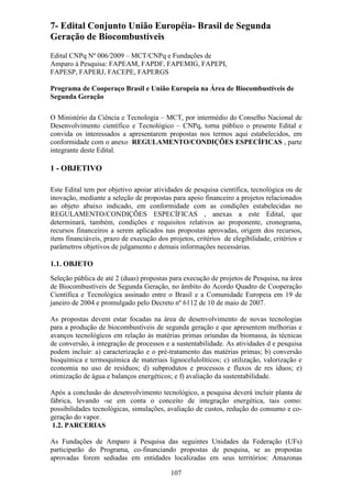 7- Edital Conjunto União Européia- Brasil de Segunda
Geração de Biocombustíveis
Edital CNPq Nº 006/2009 – MCT/CNPq e Fundações de
Amparo à Pesquisa: FAPEAM, FAPDF, FAPEMIG, FAPEPI,
FAPESP, FAPERJ, FACEPE, FAPERGS

Programa de Cooperaço Brasil e União Europeia na Área de Biocombustíveis de
Segunda Geração

O Ministério da Ciência e Tecnologia – MCT, por intermédio do Conselho Nacional de
Desenvolvimento científico e Tecnológico – CNPq, torna público o presente Edital e
convida os interessados a apresentarem propostas nos termos aqui estabelecidos, em
conformidade com o anexo REGULAMENTO/CONDIÇÕES ESPECÍFICAS , parte
integrante deste Edital.

1 - OBJETIVO

Este Edital tem por objetivo apoiar atividades de pesquisa científica, tecnológica ou de
inovação, mediante a seleção de propostas para apoio financeiro a projetos relacionados
ao objeto abaixo indicado, em conformidade com as condições estabelecidas no
REGULAMENTO/CONDIÇÕES ESPECÍFICAS , anexas a este Edital, que
determinará, também, condições e requisitos relativos ao proponente, cronograma,
recursos financeiros a serem aplicados nas propostas aprovadas, origem dos recursos,
itens financiáveis, prazo de execução dos projetos, critérios de elegibilidade, critérios e
parâmetros objetivos de julgamento e demais informações necessárias.

1.1. OBJETO
Seleção pública de até 2 (duas) propostas para execução de projetos de Pesquisa, na área
de Biocombustíveis de Segunda Geração, no âmbito do Acordo Quadro de Cooperação
Científica e Tecnológica assinado entre o Brasil e a Comunidade Europeia em 19 de
janeiro de 2004 e promulgado pelo Decreto nº 6112 de 10 de maio de 2007.

As propostas devem estar focadas na área de desenvolvimento de novas tecnologias
para a produção de biocombustíveis de segunda geração e que apresentem melhorias e
avanços tecnológicos em relação às matérias primas oriundas da biomassa, às técnicas
de conversão, à integração de processos e a sustentabilidade. As atividades d e pesquisa
podem incluir: a) caracterização e o pré-tratamento das matérias primas; b) conversão
bioquímica e termoquímica de materiais lignocelulolíticos; c) utilização, valorização e
economia no uso de resíduos; d) subprodutos e processos e fluxos de res íduos; e)
otimização de água e balanços energéticos; e f) avaliação da sustentabilidade.

Após a conclusão do desenvolvimento tecnológico, a pesquisa deverá incluir planta de
fábrica, levando -se em conta o conceito de integração energética, tais como:
possibilidades tecnológicas, simulações, avaliação de custos, redução do consumo e co-
geração do vapor.
 1.2. PARCERIAS

As Fundações de Amparo à Pesquisa das seguintes Unidades da Federação (UFs)
participarão do Programa, co-financiando propostas de pesquisa, se as propostas
aprovadas forem sediadas em entidades localizadas em seus territórios: Amazonas

                                           107
 