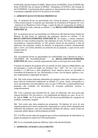 (FAPEAM), Distrito Federal (FAPDF), Minas Gerais (FAPEMIG), Piauí (FAPEPI) São
Paulo (FAPESP), Rio de Janeiro (FAPERJ), Pernambuco (FACEPE) e Rio Grande do
Sul (FAPERGS). A participação destas agências no financiamento não confere vantagem
às propostas originadas dessas UFs no processo de seleção.

2 - APRESENTAÇO E ENVIO DAS PROPOSTAS

2.1. As propostas devem ser apresentadas sob a forma de projeto e encaminhadas ao
CNPq exclusivamente via Internet, por intermédio do Formulário de Propostas On -Line
, disponível na Plataforma Carlos Chagas, a partir da data do Lançamento do Edital no
Diário Oficial da União, indicada no subitem 1.3 do REGULAMENTO/CONDIÇÕES
ESPECÍFICAS .

2.2. As propostas devem ser transmitidas ao CNPq até às 18h (dezoito horas), horário de
Brasília, da data limite de submissão das propostas, descrita no subitem 1.3 do
REGULAMENTO/CONDIÇÕES ESPECÍFICAS. No entanto, o sistema eletrônico
(servidor de rede) receberá propostas com tolerância de mais 24 (vinte e quatro) horas,
encerrando-se, impreterivelmente, às 18h (dezoito horas) do dia posterior à data de
submissão das propostas, horário de Brasília. O proponente receberá, imediatamente
após o envio, um recibo eletrônico de protocolo da sua proposta, o qual servirá como
comprovante da
transmissão.

2.3. As propostas devem ser apresentadas em conformidade com o descrito no item 2 -
CRITÉRIOS DE ELEGIBILIDADE –                 do REGULAMENTO/CONDIÇÕES
ESPECÍFICAS, anexo, contendo rigorosamente todos os itens previstos neste Edital.

O projeto de pesquisa da proposta deve ser gerado em dois arquivos independentes, um
em português e o outro em inglês, nos formatos “doc”, “pdf”, “rtf” ou “ post script ”,
limitado a 1.5 MB (um e meio megabytes). Esses arquivos devem ser anexados ao
Formulário de Propostas On -line. Recomenda-se evitar o uso de figuras, gráficos, e etc.,
que comprometam a capacidade do arquivo.

2.4. Não serão aceitas propostas submetidas por qualquer outro meio, tampouco após o
prazo final de recebimento estabelecido no subitem 2.2. acima. Assim, recomenda-se o
envio das propostas com antecedência, uma vez que o CNPq não se responsabilizará por
propostas não recebidas em decorrência de eventuais problemas técnicos e
congestionamentos.

2.5. Caso a proposta seja remetida fora do prazo de submissão, não será aceita pelo
sistema eletrônico. Por este motivo e, no cumprimento do disposto no caput do art. 41,
da Lei n.º 8.666 , de 21 de junho de 1993, não haverá possibilidade de a proposta ser
acolhida, examinada e julgada.

2.6. Será aceita uma única proposta por proponente. Na hipótese de envio de uma
segunda proposta pelo mesmo proponente, respeitando-se o prazo limite estipulado para
submissão das propostas, esta será considerada substituta da anterior, sendo levada em
conta para análise apenas a última proposta recebida.

2.7. O CNPq enviará cópia das propostas que envolvam participação de laboratórios ou
grupos de pesquisa às respectivas FAPs participantes.

2.8. Em se constatando propostas idênticas, todas serão desclassificadas.

3 - ADMISSÃO, ANÁLISE E JULGAMENTO

                                          108
 
