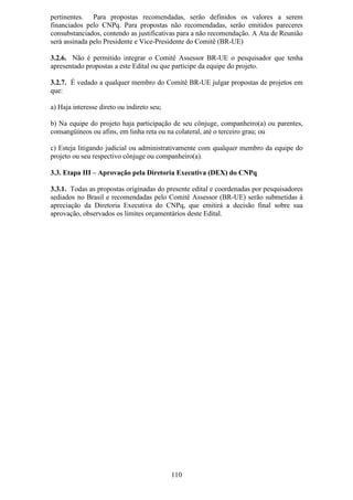 pertinentes. Para propostas recomendadas, serão definidos os valores a serem
financiados pelo CNPq. Para propostas não recomendadas, serão emitidos pareceres
consubstanciados, contendo as justificativas para a não recomendação. A Ata de Reunião
será assinada pelo Presidente e Vice-Presidente do Comitê (BR-UE)

3.2.6. Não é permitido integrar o Comitê Assessor BR-UE o pesquisador que tenha
apresentado propostas a este Edital ou que participe da equipe do projeto.

3.2.7. É vedado a qualquer membro do Comitê BR-UE julgar propostas de projetos em
que:

a) Haja interesse direto ou indireto seu;

b) Na equipe do projeto haja participação de seu cônjuge, companheiro(a) ou parentes,
consangüíneos ou afins, em linha reta ou na colateral, até o terceiro grau; ou

c) Esteja litigando judicial ou administrativamente com qualquer membro da equipe do
projeto ou seu respectivo cônjuge ou companheiro(a).

3.3. Etapa III – Aprovação pela Diretoria Executiva (DEX) do CNPq

3.3.1. Todas as propostas originadas do presente edital e coordenadas por pesquisadores
sediados no Brasil e recomendadas pelo Comitê Assessor (BR-UE) serão submetidas à
apreciação da Diretoria Executiva do CNPq, que emitirá a decisão final sobre sua
aprovação, observados os limites orçamentários deste Edital.




                                            110
 