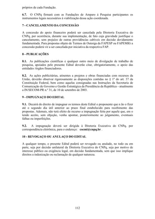 próprios de cada Fundação.

6.7. O CNPq firmará com as Fundações de Amparo à Pesquisa participantes os
instrumentos legais necessários à viabilização dessa ação coordenada.

7 - CANCELAMENTO DA CONCESSÃO

A concessão do apoio financeiro poderá ser cancelada pela Diretoria Executiva do
CNPq, por ocorrência, durante sua implementação, de fato cuja gravidade justifique o
cancelamento, sem prejuízo de outras providências cabíveis em decisão devidamente
fundamentada. Para propostas objeto de Termos de Outorga da FAPESP ou FAPEMIG a
concessão poderá vir a ser cancelada por iniciativa da respectiva FAP.

8 - PUBLICAÇÕES

8.1. As publicações científicas e qualquer outro meio de divulgação de trabalho de
pesquisa, apoiados pelo presente Edital deverão citar, obrigatoriamente, o apoio das
entidades /órgãos financiadores.

8.2. As ações publicitárias, atinentes a projetos e obras financiadas com recursos da
União, deverão observar rigorosamente as disposições contidas no § 1º do art. 37 da
Constituição Federal, bem como aquelas consignadas nas Instruções da Secretaria de
Comunicação de Governo e Gestão Estratégica da Presidência da República - atualmente
a IN/SECOM-PR n.º 31, de 10 de setembro de 2003.

9 - IMPUGNAÇO DO EDITAL

9.1. Decairá do direito de impugnar os termos deste Edital o proponente que n ão o fizer
até o segundo dia útil anterior ao prazo final estabelecido para recebimento das
propostas. Ademais, não terá efeito de recurso a impugnação feita por aquele que, em o
tendo aceito, sem objeção, venha apontar, posteriormente ao julgamento, eventuais
falhas ou imperfeições.

9.2. A impugnação deverá ser dirigida à Diretoria Executiva do CNPq, por
correspondência eletrônica, para o endereço: cocmi@cnpq.br .

10 - REVOGAÇO OU ANULAÇO DO EDITAL

A qualquer tempo, o presente Edital poderá ser revogado ou anulado, no todo ou em
parte, seja por decisão unilateral da Diretoria Executiva do CNPq, seja por motivo de
interesse público ou exigência legal, em decisão fundamentada, sem que isso implique
direitos a indenização ou reclamação de qualquer natureza.




                                          112
 