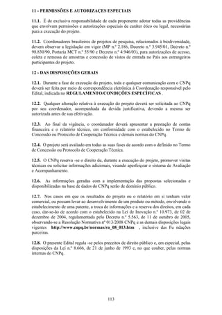 11 - PERMISSÕES E AUTORIZAÇES ESPECIAIS

11.1. É de exclusiva responsabilidade de cada proponente adotar todas as providências
que envolvam permissões e autorizações especiais de caráter ético ou legal, necessárias
para a execução do projeto.

11.2. Coordenadores brasileiros de projetos de pesquisa, relacionados à biodiversidade,
devem observar a legislação em vigor (MP n.º 2.186, Decreto n.º 3.945/01, Decreto n.º
98.830/90, Portaria MCT n.º 55/90 e Decreto n.º 4.946/03), para autorizações de acesso,
coleta e remessa de amostras e concessão de vistos de entrada no País aos estrangeiros
participantes do projeto.

12 - DAS DISPOSIÇÕES GERAIS

12.1. Durante a fase de execução do projeto, toda e qualquer comunicação com o CNPq
deverá ser feita por meio de correspondência eletrônica à Coordenação responsável pelo
Edital, indicada no REGULAMENTO/CONDIÇÕES ESPECÍFICAS .

12.2. Qualquer alteração relativa à execução do projeto deverá ser solicitada ao CNPq
por seu coordenador, acompanhada da devida justificativa, devendo a mesma ser
autorizada antes de sua efetivação.

12.3. Ao final da vigência, o coordenador deverá apresentar a prestação de contas
financeira e o relatório técnico, em conformidade com o estabelecido no Termo de
Concessão ou Protocolo de Cooperação Técnica e demais normas do CNPq.

12.4. O projeto será avaliado em todas as suas fases de acordo com o definido no Termo
de Concessão ou Protocolo de Cooperação Técnica.

12.5. O CNPq reserva -se o direito de, durante a execução do projeto, promover visitas
técnicas ou solicitar informações adicionais, visando aperfeiçoar o sistema de Avaliação
e Acompanhamento.

12.6. As informações geradas com a implementação das propostas selecionadas e
disponibilizadas na base de dados do CNPq serão de domínio público.

12.7. Nos casos em que os resultados do projeto ou o relatório em si tenham valor
comercial, ou possam levar ao desenvolvimento de um produto ou método, envolvendo o
estabelecimento de uma patente, a troca de informações e a reserva dos direitos, em cada
caso, dar-se-ão de acordo com o estabelecido na Lei de Inovação n.º 10.973, de 02 de
dezembro de 2004, regulamentada pelo Decreto n.º 5.563, de 11 de outubro de 2005,
observando-se a Resolução Normativa nº 013/2008 CNPq e as demais disposições legais
vigentes http://www.cnpq.br/normas/rn_08_013.htm , inclusive das Fu ndações
parceiras.

12.8. O presente Edital regula -se pelos preceitos de direito público e, em especial, pelas
disposições da Lei n.º 8.666, de 21 de junho de 1993 e, no que couber, pelas normas
internas do CNPq.




                                           113
 