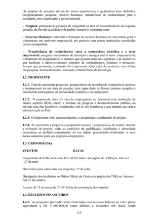 Os projetos de pesquisa devem ter metas quantitativas e qualitativas bem definidas,
compreendendo: pesquisa, recursos humanos, transferência de conhecimento para a
sociedade, setor empresarial e governamental.

- Pesquisa: promoção de pesquisa de vanguarda na área de biocombustíveis de segunda
geração, de elevada qualidade e de padrão competitivo internacional.

- Recursos Humanos: estimular a formação de recursos humanos de uma forma geral e
treinamento em ambiente empresarial, em parceria com outras instituições envolvidas
como contrapartida.

- Transferência de conhecimento entre a comunidade científica e o setor
empresarial: assegurar mecanismos de interação e sinergia com o setor empresarial de
treinamento de pesquisadores e técnicos que possam atuar nas empresas e de iniciativas
que facilitem o desenvolvimento conjunto de conhecimento, produtos e processos.
Sempre que pertinente, a proposta deve apresentar ações além da academia, com ênfase
em pesquisa, desenvolvimento, inovação e transferência de tecnologia.

1.2. PROPONENTE

1.2.1. Poderão apresentar propostas, pesquisadores de reconhecida competência nacional
e internacional na sua área de atuação, com capacidade de liderar projetos complexos
envolvendo participantes da comunidade científica e ou empresarial.

1.2.2. O proponente deve ter vínculo empregatício ou funcional com instituição de
ensino superior (IES), centro e instituto de pesquisa e desenvolvimento público, ou
privado sem fins lucrativos, constituídos sob as leis brasileiras e que tenham sua sede e
administração no País.

1.2.3. O proponente será, necessariamente, o pesquisador coordenador do projeto.

1.2.4. Ao apresentar a proposta, o proponente assume o compromisso de manter, durante
a execução do projeto, todas as condições de qualificação, habilitação e idoneidade
necessárias ao perfeito cumprimento do seu objeto, preservando atualizados os seus
dados cadastrais junto aos registros competentes.

1.3. CRONOGRAMA

EVENTOS                                DATAS

Lançamento do Edital no Diário Oficial da União e na página do CNPq na Internet
- 27 de maio

Data limite para submissão das propostas: 12 de julho

Divulgação dos resultados no Diário Oficial da União e na página do CNPq na Internet:
Até 30 de outubro

A partir de 15 de março de 2010 - Início da contratação dos projetos

1.4. RECURSOS FINANCEIROS

1.4.1. As propostas aprovadas serão financiadas com recursos federais no valor global
equivalente a R$ 11.600.000,00 (onze milhões e seiscentos mil reais), sendo

                                          115
 