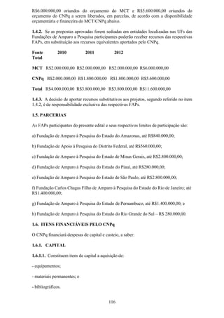 R$6.000.000,00 oriundos do orçamento do MCT e R$5.600.000,00 oriundos do
orçamento do CNPq a serem liberados, em parcelas, de acordo com a disponibilidade
orçamentária e financeira do MCT/CNPq abaixo.

1.4.2. Se as propostas aprovadas forem sediadas em entidades localizadas nas UFs das
Fundações de Amparo a Pesquisa participantes poderão receber recursos das respectivas
FAPs, em substituição aos recursos equivalentes aportados pelo CNPq.

Fonte          2010           2011            2012
Total

MCT R$2.000.000,00 R$2.000.000,00 R$2.000.000,00 R$6.000.000,00

CNPq R$2.000.000,00 R$1.800.000,00 R$1.800.000,00 R$5.600.000,00

Total R$4.000.000,00 R$3.800.000,00 R$3.800.000,00 R$11.600.000,00

1.4.3. A decisão de aportar recursos substitutivos aos projetos, segundo referido no item
1.4.2, é de responsabilidade exclusiva das respectivas FAPs.

1.5. PARCERIAS

As FAPs participantes do presente edital e seus respectivos limites de participação são:

a) Fundação de Amparo à Pesquisa do Estado do Amazonas, até R$840.000,00;

b) Fundação de Apoio à Pesquisa do Distrito Federal, até R$560.000,00;

c) Fundação de Amparo à Pesquisa do Estado de Minas Gerais, até R$2.800.000,00;

d) Fundação de Amparo à Pesquisa do Estado do Piauí, até R$280.000,00;

e) Fundação de Amparo à Pesquisa do Estado de São Paulo, até R$2.800.000,00;

f) Fundação Carlos Chagas Filho de Amparo à Pesquisa do Estado do Rio de Janeiro; até
R$1.400.000,00;

g) Fundação de Amparo à Pesquisa do Estado de Pernambuco, até R$1.400.000,00; e

h) Fundação de Amparo à Pesquisa do Estado do Rio Grande do Sul – R$ 280.000,00.

1.6. ITENS FINANCIÁVEIS PELO CNPq

O CNPq financiará despesas de capital e custeio, a saber:

1.6.1. CAPITAL

1.6.1.1. Constituem itens de capital a aquisição de:

- equipamentos;

- materiais permanentes; e

- bibliográficos.


                                           116
 