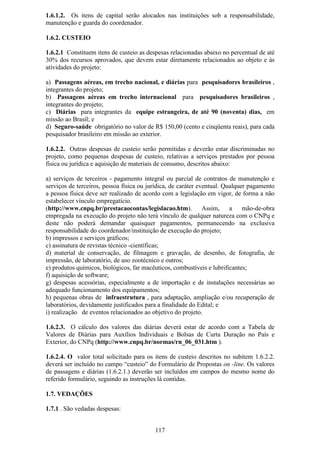 1.6.1.2. Os itens de capital serão alocados nas instituições sob a responsabilidade,
manutenção e guarda do coordenador.

1.6.2. CUSTEIO

1.6.2.1 Constituem itens de custeio as despesas relacionadas abaixo no percentual de até
30% dos recursos aprovados, que devem estar diretamente relacionados ao objeto e às
atividades do projeto:

a) Passagens aéreas, em trecho nacional, e diárias para pesquisadores brasileiros ,
integrantes do projeto;
b) Passagens aéreas em trecho internacional para pesquisadores brasileiros ,
integrantes do projeto;
c) Diárias para integrantes da equipe estrangeira, de até 90 (noventa) dias, em
missão ao Brasil; e
d) Seguro-saúde obrigatório no valor de R$ 150,00 (cento e cinqüenta reais), para cada
pesquisador brasileiro em missão ao exterior.

1.6.2.2. Outras despesas de custeio serão permitidas e deverão estar discriminadas no
projeto, como pequenas despesas de custeio, relativas a serviços prestados por pessoa
física ou jurídica e aquisição de materiais de consumo, descritos abaixo:

a) serviços de terceiros - pagamento integral ou parcial de contratos de manutenção e
serviços de terceiros, pessoa física ou jurídica, de caráter eventual. Qualquer pagamento
a pessoa física deve ser realizado de acordo com a legislação em vigor, de forma a não
estabelecer vínculo empregatício.
(http://www.cnpq.br/prestacaocontas/legislacao.htm).           Assim,    a mão-de-obra
empregada na execução do projeto não terá vínculo de qualquer natureza com o CNPq e
deste não poderá demandar quaisquer pagamentos, permanecendo na exclusiva
responsabilidade do coordenador/instituição de execução do projeto;
b) impressos e serviços gráficos;
c) assinatura de revistas técnico -científicas;
d) material de conservação, de filmagem e gravação, de desenho, de fotografia, de
impressão, de laboratório, de uso zootécnico e outros;
e) produtos químicos, biológicos, far macêuticos, combustíveis e lubrificantes;
f) aquisição de software;
g) despesas acessórias, especialmente a de importação e de instalações necessárias ao
adequado funcionamento dos equipamentos;
h) pequenas obras de infraestrutura , para adaptação, ampliação e/ou recuperação de
laboratórios, devidamente justificados para a finalidade do Edital; e
i) realização de eventos relacionados ao objetivo do projeto.

1.6.2.3. O cálculo dos valores das diárias deverá estar de acordo com a Tabela de
Valores de Diárias para Auxílios Individuais e Bolsas de Curta Duração no País e
Exterior, do CNPq (http://www.cnpq.br/normas/rn_06_031.htm ).

1.6.2.4. O valor total solicitado para os itens de custeio descritos no subitem 1.6.2.2.
deverá ser incluído no campo “custeio” do Formulário de Propostas on -line. Os valores
de passagens e diárias (1.6.2.1.) deverão ser incluídos em campos do mesmo nome do
referido formulário, seguindo as instruções lá contidas.

1.7. VEDAÇÕES

1.7.1 . São vedadas despesas:


                                          117
 