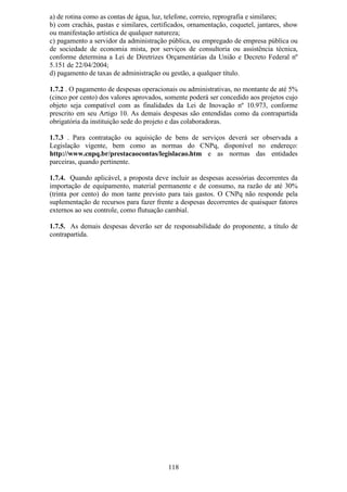 a) de rotina como as contas de água, luz, telefone, correio, reprografia e similares;
b) com crachás, pastas e similares, certificados, ornamentação, coquetel, jantares, show
ou manifestação artística de qualquer natureza;
c) pagamento a servidor da administração pública, ou empregado de empresa pública ou
de sociedade de economia mista, por serviços de consultoria ou assistência técnica,
conforme determina a Lei de Diretrizes Orçamentárias da União e Decreto Federal nº
5.151 de 22/04/2004;
d) pagamento de taxas de administração ou gestão, a qualquer título.

1.7.2 . O pagamento de despesas operacionais ou administrativas, no montante de até 5%
(cinco por cento) dos valores aprovados, somente poderá ser concedido aos projetos cujo
objeto seja compatível com as finalidades da Lei de Inovação nº 10.973, conforme
prescrito em seu Artigo 10. As demais despesas são entendidas como da contrapartida
obrigatória da instituição sede do projeto e das colaboradoras.

1.7.3 . Para contratação ou aquisição de bens de serviços deverá ser observada a
Legislação vigente, bem como as normas do CNPq, disponível no endereço:
http://www.cnpq.br/prestacaocontas/legislacao.htm e as normas das entidades
parceiras, quando pertinente.

1.7.4. Quando aplicável, a proposta deve incluir as despesas acessórias decorrentes da
importação de equipamento, material permanente e de consumo, na razão de até 30%
(trinta por cento) do mon tante previsto para tais gastos. O CNPq não responde pela
suplementação de recursos para fazer frente a despesas decorrentes de quaisquer fatores
externos ao seu controle, como flutuação cambial.

1.7.5. As demais despesas deverão ser de responsabilidade do proponente, a título de
contrapartida.




                                          118
 