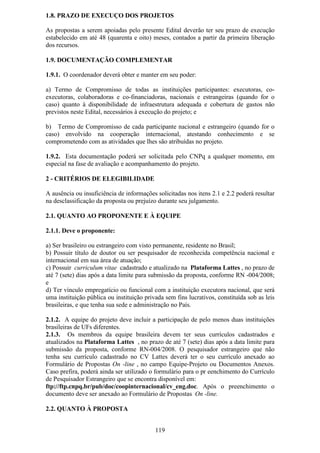 1.8. PRAZO DE EXECUÇO DOS PROJETOS

As propostas a serem apoiadas pelo presente Edital deverão ter seu prazo de execução
estabelecido em até 48 (quarenta e oito) meses, contados a partir da primeira liberação
dos recursos.

1.9. DOCUMENTAÇÃO COMPLEMENTAR

1.9.1. O coordenador deverá obter e manter em seu poder:

a) Termo de Compromisso de todas as instituições participantes: executoras, co-
executoras, colaboradoras e co-financiadoras, nacionais e estrangeiras (quando for o
caso) quanto à disponibilidade de infraestrutura adequada e cobertura de gastos não
previstos neste Edital, necessários à execução do projeto; e

b) Termo de Compromisso de cada participante nacional e estrangeiro (quando for o
caso) envolvido na cooperação internacional, atestando conhecimento e se
comprometendo com as atividades que lhes são atribuídas no projeto.

1.9.2. Esta documentação poderá ser solicitada pelo CNPq a qualquer momento, em
especial na fase de avaliação e acompanhamento do projeto.

2 - CRITÉRIOS DE ELEGIBILIDADE

A ausência ou insuficiência de informações solicitadas nos itens 2.1 e 2.2 poderá resultar
na desclassificação da proposta ou prejuízo durante seu julgamento.

2.1. QUANTO AO PROPONENTE E À EQUIPE

2.1.1. Deve o proponente:

a) Ser brasileiro ou estrangeiro com visto permanente, residente no Brasil;
b) Possuir título de doutor ou ser pesquisador de reconhecida competência nacional e
internacional em sua área de atuação;
c) Possuir curriculum vitae cadastrado e atualizado na Plataforma Lattes , no prazo de
até 7 (sete) dias após a data limite para submissão da proposta, conforme RN -004/2008;
e
d) Ter vínculo empregatício ou funcional com a instituição executora nacional, que será
uma instituição pública ou instituição privada sem fins lucrativos, constituída sob as leis
brasileiras, e que tenha sua sede e administração no País.

2.1.2. A equipe do projeto deve incluir a participação de pelo menos duas instituições
brasileiras de UFs diferentes.
2.1.3. Os membros da equipe brasileira devem ter seus currículos cadastrados e
atualizados na Plataforma Lattes , no prazo de até 7 (sete) dias após a data limite para
submissão da proposta, conforme RN-004/2008. O pesquisador estrangeiro que não
tenha seu currículo cadastrado no CV Lattes deverá ter o seu currículo anexado ao
Formulário de Propostas On -line , no campo Equipe-Projeto ou Documentos Anexos.
Caso prefira, poderá ainda ser utilizado o formulário para o pr eenchimento do Currículo
de Pesquisador Estrangeiro que se encontra disponível em:
ftp://ftp.cnpq.br/pub/doc/coopinternacional/cv_eng.doc. Após o preenchimento o
documento deve ser anexado ao Formulário de Propostas On -line.

2.2. QUANTO À PROPOSTA


                                           119
 