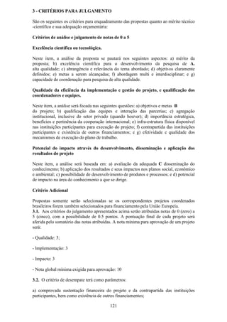 3 - CRITÉRIOS PARA JULGAMENTO

São os seguintes os critérios para enquadramento das propostas quanto ao mérito técnico
-científico e sua adequação orçamentária:

Critérios de análise e julgamento de notas de 0 a 5

Excelência científica ou tecnológica.

Neste item, a análise da proposta se pautará nos seguintes aspectos: a) mérito da
proposta; b) excelência científica para o desenvolvimento da pesquisa de A.
alta qualidade; c) abrangência e relevância do tema abordado; d) objetivos claramente
definidos; e) metas a serem alcançadas; f) abordagem multi e interdisciplinar; e g)
capacidade de coordenação para pesquisa de alta qualidade.

Qualidade da eficiência da implementação e gestão do projeto, e qualificação dos
coordenadores e equipes.

Neste item, a análise será focada nas seguintes questões: a) objetivos e metas B
do projeto; b) qualificação das equipes e interação das parcerias; c) agregação
institucional, inclusive do setor privado (quando houver); d) importância estratégica,
benefícios e pertinência da cooperação internacional; e) infra-estrutura física disponível
nas instituições participantes para execução do projeto; f) contrapartida das instituições
participantes e existência de outros financiamentos; e g) efetividade e qualidade dos
mecanismos de execução do plano de trabalho.

Potencial do impacto através do desenvolvimento, disseminação e aplicação dos
resultados do projeto

Neste item, a análise será baseada em: a) avaliação da adequada C disseminação do
conhecimento; b) aplicação dos resultados e seus impactos nos planos social, econômico
e ambiental; c) possibilidade de desenvolvimento de produtos e processos; e d) potencial
de impacto na área do conhecimento a que se dirige.

Critério Adicional

Propostas somente serão selecionadas se os correspondentes projetos coordenados
brasileiros forem também selecionados para financiamento pela União Europeia.
3.1. Aos critérios do julgamento apresentados acima serão atribuídas notas de 0 (zero) a
5 (cinco), com a possibilidade de 0.5 pontos. A pontuação final de cada projeto será
aferida pelo somatório das notas atribuídas. A nota mínima para aprovação de um projeto
será:

- Qualidade: 3;

- Implementação: 3

- Impacto: 3

- Nota global mínima exigida para aprovação: 10

3.2. O critério de desempate terá como parâmetros:

a) comprovada sustentação financeira do projeto e da contrapartida das instituições
participantes, bem como existência de outros financiamentos;

                                           121
 