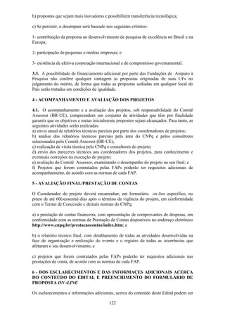 b) propostas que sejam mais inovadoras e possibilitem transferência tecnológica;

c) Se persistir, o desempate será baseado nos seguintes critérios:

1- contribuição da proposta ao desenvolvimento de pesquisa de excelência no Brasil e na
Europa;

2- participação de pequenas e médias empresas; e

3- existência de efetiva cooperação internacional e de compromisso governamental.

3.3. A possibilidade de financiamento adicional por parte das Fundações de Amparo à
Pesquisa não confere qualquer vantagem às propostas originadas de suas UFs no
julgamento do mérito, de forma que todas as propostas sediadas em qualquer local do
País serão tratadas em condições de igualdade.

4 - ACOMPANHAMENTO E AVALIAÇÃO DOS PROJETOS

4.1. O acompanhamento e a avaliação dos projetos, sob responsabilidade do Comitê
Assessor (BR-UE), compreendem um conjunto de atividades que têm por finalidade
garantir que os objetivos e metas inicialmente propostos sejam alcançados. Para tanto, as
seguintes atividades serão realizadas:
a) envio anual de relatórios técnicos parciais por parte dos coordenadores de projetos;
b) análise dos relatórios técnicos parciais pela área do CNPq e pelos consultores
selecionados pelo Comitê Assessor (BR-UE);
c) realização de visita técnica pelo CNPq e consultores do projeto;
d) envio dos pareceres técnicos aos coordenadores dos projetos, para conhecimento e
eventuais correções na execução do projeto;
e) avaliação do Comitê Assessor, examinando o desempenho do projeto ao seu final; e
f) Projetos que forem contratados pelas FAPs poderão ter requisitos adicionais de
acompanhamento, de acordo com as normas de cada FAP.

5 - AVALIAÇÃO FINAL/PRESTAÇÃO DE CONTAS

O Coordenador do projeto deverá encaminhar, em formulário on-line específico, no
prazo de até 60(sessenta) dias após o término da vigência do projeto, em conformidade
com o Termo de Concessão e demais normas do CNPq:

a) a prestação de contas financeira, com apresentação de comprovantes de despesas, em
conformidade com as normas de Prestação de Contas disponíveis no endereço eletrônico
http://www.cnpq.br/prestacaocontas/index.htm; e

b) o relatório técnico final, com detalhamento de todas as atividades desenvolvidas na
fase de organização e realização do evento e o registro de todas as ocorrências que
afetaram o seu desenvolvimento; e

c) projetos que forem contratados pelas FAPs poderão ter requisitos adicionais nas
prestações de conta, de acordo com as normas de cada FAP.

6 - DOS ESCLARECIMENTOS E DAS INFORMAÇES ADICIONAIS ACERCA
DO CONTEÚDO DO EDITAL E PREENCHIMENTO DO FORMULÁRIO DE
PROPOSTA ON -LINE

Os esclarecimentos e informações adicionais, acerca do conteúdo deste Edital podem ser

                                           122
 