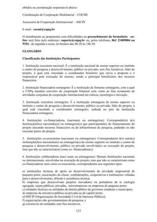 obtidos na coordenação responsável abaixo:

Coordenação de Cooperação Multilateral – COCMI

Assessoria de Cooperação Internacional – ASCIN

E-mail: cocmi@cnpq.br

O atendimento ao proponente com dificuldades no preenchimento do formulário on-
line será feito pelo endereço: suporte@cnpq.br ou, pelos telefones, 061 21089004 ou
9354 , de segunda a sexta, no horário das 8h:30 às 18h:30.

GLOSSÁRIO

Classificação das Instituições Participantes

1. Instituição executora nacional: É a instituição nacional de ensino superior ou instituto
e centro de pesquisa e desenvolvimento, público ou privado, sem fins lucrativos, líder do
projeto, à qual está vinculado o coordenador brasileiro que envia a proposta e é
responsável pela execução do mesmo, sendo o principal beneficiário dos recursos
financeiros.

2. Instituição financiadora estrangeira: É a instituição de fomento estrangeira, com a qual
o CNPq mantém convênio de cooperação bilateral com vistas ao fina nciamento de
atividades conjuntas de cooperação internacional em ciência, tecnologia e inovação.

3. Instituição executora estrangeira: É a instituição estrangeira de ensino superior ou
instituto e centro de pesquisa e desenvolvimento, público ou privado, líder do projeto, à
qual está vinculado o coordenador estrangeiro, sediada no país da instituição
financiadora estrangeira.

4. Instituições co-financiadoras (nacionais ou estrangeiras): Corresponde(m) à(s)
Instituição(ões) nacional(ais) ou estrangeira(s) que participará(ão) do financiamento do
projeto alocando recursos financeiros ou de infraestrutura de pesquisa, podendo ou não
executar partes do projeto.

5. Instituições co-executoras (nacionais ou estrangeiras): Corresponde(m) à(s) outra(s)
instituição(ões) nacional(ais) ou estrangeira(s) de ensino superior ou instituto e centro de
pesquisa e desenvolvimento, público ou privado envolvida(s) na execução do projeto,
mas que não se caracteriza(m) como co -financiadora(s).

6. Instituições colaboradoras (naci onais ou estrangeiras): Demais Instituições nacionais
ou internacionais, envolvidas na execução do projeto, mas que não se caracterizam como
co-financiadoras nem como co-executoras, correspondentes aos seguintes tipos:

a) instituições técnicas de apoio ao desenvolvimento da atividade empresarial de
pequeno porte, associações de classe, confederações, cooperativas e instituições voltadas
para o desenvolvimento, difusão e assistência técnica;
b) empresas que desenvolvam projetos inovadores ou portadores de te cnologia
agregada, sejam públicas, privadas, microempresas ou empresas de pequeno porte;
c) unidades técnicas ou entidades de direito público de governos estaduais e municipais;
d) empresas da iniciativa pública ou privada ou de capital misto;
e) OSCIP (Organizações da Sociedade Civil de Interesse Público);
f) organizações não governamentais de pesquisa; e
g) consórcios de entidades sem fins lucrativos.

                                            123
 