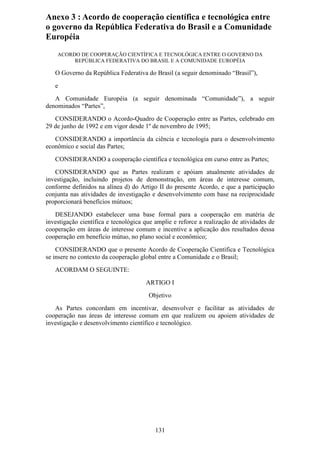 Anexo 3 : Acordo de cooperação científica e tecnológica entre
o governo da República Federativa do Brasil e a Comunidade
Européia
    ACORDO DE COOPERAÇÃO CIENTÍFICA E TECNOLÓGICA ENTRE O GOVERNO DA
         REPÚBLICA FEDERATIVA DO BRASIL E A COMUNIDADE EUROPÉIA

   O Governo da República Federativa do Brasil (a seguir denominado “Brasil”),
   e
   A Comunidade Européia (a seguir denominada “Comunidade”), a seguir
denominados “Partes”,
   CONSIDERANDO o Acordo-Quadro de Cooperação entre as Partes, celebrado em
29 de junho de 1992 e em vigor desde 1º de novembro de 1995;
   CONSIDERANDO a importância da ciência e tecnologia para o desenvolvimento
econômico e social das Partes;
   CONSIDERANDO a cooperação científica e tecnológica em curso entre as Partes;
   CONSIDERANDO que as Partes realizam e apóiam atualmente atividades de
investigação, incluindo projetos de demonstração, em áreas de interesse comum,
conforme definidos na alínea d) do Artigo II do presente Acordo, e que a participação
conjunta nas atividades de investigação e desenvolvimento com base na reciprocidade
proporcionará benefícios mútuos;
   DESEJANDO estabelecer uma base formal para a cooperação em matéria de
investigação científica e tecnológica que amplie e reforce a realização de atividades de
cooperação em áreas de interesse comum e incentive a aplicação dos resultados dessa
cooperação em benefício mútuo, no plano social e econômico;
    CONSIDERANDO que o presente Acordo de Cooperação Científica e Tecnológica
se insere no contexto da cooperação global entre a Comunidade e o Brasil;
   ACORDAM O SEGUINTE:
                                      ARTIGO I
                                       Objetivo
   As Partes concordam em incentivar, desenvolver e facilitar as atividades de
cooperação nas áreas de interesse comum em que realizem ou apoiem atividades de
investigação e desenvolvimento científico e tecnológico.




                                          131
 