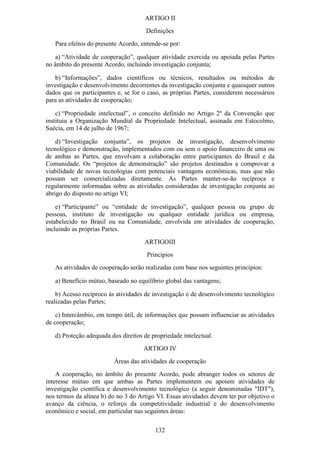 ARTIGO II
                                      Definições
   Para efeitos do presente Acordo, entende-se por:

   a) “Atividade de cooperação”, qualquer atividade exercida ou apoiada pelas Partes
no âmbito do presente Acordo, incluindo investigação conjunta;

   b) “Informações”, dados científicos ou técnicos, resultados ou métodos de
investigação e desenvolvimento decorrentes da investigação conjunta e quaisquer outros
dados que os participantes e, se for o caso, as próprias Partes, considerem necessários
para as atividades de cooperação;

    c) “Propriedade intelectual”, o conceito definido no Artigo 2º da Convenção que
instituiu a Organização Mundial da Propriedade Intelectual, assinada em Estocolmo,
Suécia, em 14 de julho de 1967;

    d) “Investigação conjunta”, os projetos de investigação, desenvolvimento
tecnológico e demonstração, implementados com ou sem o apoio financeiro de uma ou
de ambas as Partes, que envolvam a colaboração entre participantes do Brasil e da
Comunidade. Os “projetos de demonstração” são projetos destinados a comprovar a
viabilidade de novas tecnologias com potenciais vantagens econômicas, mas que não
possam ser comercializadas diretamente. As Partes manter-se-ão recíproca e
regularmente informadas sobre as atividades consideradas de investigação conjunta ao
abrigo do disposto no artigo VI;

    e) “Participante” ou “entidade de investigação”, qualquer pessoa ou grupo de
pessoas, instituto de investigação ou qualquer entidade jurídica ou empresa,
estabelecido no Brasil ou na Comunidade, envolvida em atividades de cooperação,
incluindo as próprias Partes.
                                     ARTIGOIII
                                      Princípios
   As atividades de cooperação serão realizadas com base nos seguintes princípios:

   a) Benefício mútuo, baseado no equilíbrio global das vantagens;

    b) Acesso recíproco às atividades de investigação e de desenvolvimento tecnológico
realizadas pelas Partes;

    c) Intercâmbio, em tempo útil, de informações que possam influenciar as atividades
de cooperação;

   d) Proteção adequada dos direitos de propriedade intelectual.
                                     ARTIGO IV
                          Áreas das atividades de cooperação
    A cooperação, no âmbito do presente Acordo, pode abranger todos os setores de
interesse mútuo em que ambas as Partes implementem ou apoiem atividades de
investigação científica e desenvolvimento tecnológico (a seguir denominadas "IDT"),
nos termos da alínea b) do no 3 do Artigo VI. Essas atividades devem ter por objetivo o
avanço da ciência, o reforço da competitividade industrial e do desenvolvimento
econômico e social, em particular nas seguintes áreas:

                                         132
 