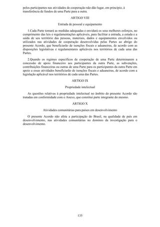 pelos participantes nas atividades de cooperação não dão lugar, em princípio, à
transferência de fundos de uma Parte para a outra.
                                     ARTIGO VIII
                           Entrada de pessoal e equipamento
    1.Cada Parte tomará as medidas adequadas e envidará os seus melhores esforços, no
cumprimento das leis e regulamentações aplicáveis, para facilitar a entrada, a estada e a
saída de seu território das pessoas, materiais, dados e equipamentos envolvidos ou
utilizados nas atividades de cooperação desenvolvidas pelas Partes ao abrigo do
presente Acordo, que beneficiarão de isenções fiscais e aduaneiras, de acordo com as
disposições legislativas e regulamentares aplicáveis nos territórios de cada uma das
Partes.
    2.Quando os regimes específicos de cooperação de uma Parte determinarem a
concessão de apoio financeiro aos participantes da outra Parte, as subvenções,
contribuições financeiras ou outras de uma Parte para os participantes da outra Parte em
apoio a essas atividades beneficiarão de isenções fiscais e aduaneiras, de acordo com a
legislação aplicável nos territórios de cada uma das Partes.
                                      ARTIGO IX
                                Propriedade intelectual
    As questões relativas à propriedade intelectual no âmbito do presente Acordo são
tratadas em conformidade com o Anexo, que constitui parte integrante do mesmo.
                                      ARTIGO X
               Atividades comunitárias para países em desenvolvimento
   O presente Acordo não afeta a participação do Brasil, na qualidade de país em
desenvolvimento, nas atividades comunitárias no domínio da investigação para o
desenvolvimento.




                                          135
 