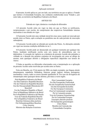 ARTIGO XI
                                 Aplicação territorial
    O presente Acordo aplica-se, por um lado, nos territórios em que se aplica o Tratado
que institui a Comunidade Européia, nas condições estabelecidas nesse Tratado e, por
outro lado, no território da República Federativa do Brasil.
                                     ARTIGO XII
                 Entrada em vigor, denúncia e resolução de diferendos
    1.O presente Acordo entra em vigor na data em que as Partes se notificarem,
reciprocamente e por escrito, do cumprimento das respectivas formalidades internas
necessárias à sua entrada em vigor.
   2.O presente Acordo tem uma validade inicial de cinco anos e pode ser renovado por
acordo entre as Partes, após avaliação no penúltimo ano de cada período de renovação
subseqüente.
   3.O presente Acordo pode ser alterado por acordo das Partes. As alterações entrarão
em vigor nas mesmas condições definidas no no 1.
    4.O presente Acordo pode ser denunciado em qualquer momento por qualquer das
Partes, mediante notificação escrita com seis meses de antecedência, por via
diplomática. A cessação da vigência ou a denúncia do presente Acordo não prejudica a
validade ou a duração dos projetos conjuntos de investigação em curso ao abrigo do
mesmo, nem quaisquer direitos e obrigações específicos adquiridos nos termos do
Anexo.
   5.Todas as questões ou diferendos relacionados com a interpretação ou a aplicação
do presente Acordo serão resolvidas por acordo entre as Partes.
    Feito em Brasília, em 19 de janeiro de 2004, em duplo exemplar, nas línguas alemã,
dinamarquesa, espanhola, finlandesa, francesa, grega, inglesa, italiana, portuguesa,
neerlandesa e sueca, todos os textos fazendo igualmente fé. Em caso de divergência de
interpretação entre quaisquer destes idiomas, prevalece o texto inglês.
  Pela República Federativa do Brasil               Pela Comunidade Européia
For Den Føderative Republik Brasilien             For Det Europæiske Fællesskab
Für der Föderativen Republik Brasilien           Für die Europäische Gemeinschaft
Gia thn Omospondiakh Dhmokratia thV                Gia thn Enrwpaikh Koinothta
                BraxiliaV                          For the European Community
 For the Federative Republic of Brazil           Pour la Communauté européenne
Pour la République fédérative du Brésil               Per la Comunità europea
Per la Repubblica Federativa del Brasile          Voor de Europese Gemeenschap
 Voor de Federale Republiek Brazilië                Por la Comunidad Europea
 Por la República Federativa de Brasil              Euroopan yhteisön puolesta
   Brasilian liittotasavallan puolesta             För Europeiska gemenskapen
   För Förbundsrepubliken Brasilien                          Chris Patten
            Celso Amorim                             Membro da Comissão das
   Ministro das Relações Exteriores                   Comunidades Européias


                                       ANEXO
                          PROPRIEDADE INTELECTUAL


                                           136
 