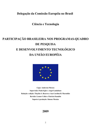Delegação da Comissão Européia no Brasil


                        Ciência e Tecnologia



PARTICIPAÇÃO BRASILEIRA NOS PROGRAMAS-QUADRO
                            DE PESQUISA
      E DESENVOLVIMENTO TECNOLÓGICO
                    DA UNIÃO EUROPÉIA




                              Capa: Anderson Moraes
                     Supervisão: Paulo Egler e Angel Landabaso
          Redação e edição: Thaylise S. Bezerra e Ana Carolina B. Maranhão
                     Revisão: Leonor Collor e Patrícia Osandón
                        Suporte à produção: Simone Messias




                                     2009


                                         2
 