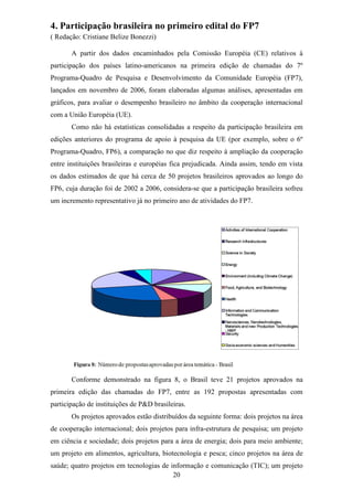 4. Participação brasileira no primeiro edital do FP7
( Redação: Cristiane Belize Bonezzi)

       A partir dos dados encaminhados pela Comissão Européia (CE) relativos à
participação dos países latino-americanos na primeira edição de chamadas do 7º
Programa-Quadro de Pesquisa e Desenvolvimento da Comunidade Européia (FP7),
lançados em novembro de 2006, foram elaboradas algumas análises, apresentadas em
gráficos, para avaliar o desempenho brasileiro no âmbito da cooperação internacional
com a União Européia (UE).
       Como não há estatísticas consolidadas a respeito da participação brasileira em
edições anteriores do programa de apoio à pesquisa da UE (por exemplo, sobre o 6º
Programa-Quadro, FP6), a comparação no que diz respeito à ampliação da cooperação
entre instituições brasileiras e européias fica prejudicada. Ainda assim, tendo em vista
os dados estimados de que há cerca de 50 projetos brasileiros aprovados ao longo do
FP6, cuja duração foi de 2002 a 2006, considera-se que a participação brasileira sofreu
um incremento representativo já no primeiro ano de atividades do FP7.




       Conforme demonstrado na figura 8, o Brasil teve 21 projetos aprovados na
primeira edição das chamadas do FP7, entre as 192 propostas apresentadas com
participação de instituições de P&D brasileiras.
       Os projetos aprovados estão distribuídos da seguinte forma: dois projetos na área
de cooperação internacional; dois projetos para infra-estrutura de pesquisa; um projeto
em ciência e sociedade; dois projetos para a área de energia; dois para meio ambiente;
um projeto em alimentos, agricultura, biotecnologia e pesca; cinco projetos na área de
saúde; quatro projetos em tecnologias de informação e comunicação (TIC); um projeto
                                          20
 