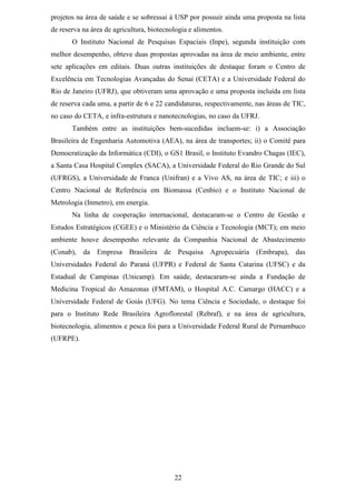 projetos na área de saúde e se sobressai à USP por possuir ainda uma proposta na lista
de reserva na área de agricultura, biotecnologia e alimentos.
       O Instituto Nacional de Pesquisas Espaciais (Inpe), segunda instituição com
melhor desempenho, obteve duas propostas aprovadas na área de meio ambiente, entre
sete aplicações em editais. Duas outras instituições de destaque foram o Centro de
Excelência em Tecnologias Avançadas do Senai (CETA) e a Universidade Federal do
Rio de Janeiro (UFRJ), que obtiveram uma aprovação e uma proposta incluída em lista
de reserva cada uma, a partir de 6 e 22 candidaturas, respectivamente, nas áreas de TIC,
no caso do CETA, e infra-estrutura e nanotecnologias, no caso da UFRJ.
       Também entre as instituições bem-sucedidas incluem-se: i) a Associação
Brasileira de Engenharia Automotiva (AEA), na área de transportes; ii) o Comitê para
Democratização da Informática (CDI), o GS1 Brasil, o Instituto Evandro Chagas (IEC),
a Santa Casa Hospital Complex (SACA), a Universidade Federal do Rio Grande do Sul
(UFRGS), a Universidade de Franca (Unifran) e a Vivo AS, na área de TIC; e iii) o
Centro Nacional de Referência em Biomassa (Cenbio) e o Instituto Nacional de
Metrologia (Inmetro), em energia.
       Na linha de cooperação internacional, destacaram-se o Centro de Gestão e
Estudos Estratégicos (CGEE) e o Ministério da Ciência e Tecnologia (MCT); em meio
ambiente houve desempenho relevante da Companhia Nacional de Abastecimento
(Conab), da Empresa Brasileira de Pesquisa Agropecuária (Embrapa), das
Universidades Federal do Paraná (UFPR) e Federal de Santa Catarina (UFSC) e da
Estadual de Campinas (Unicamp). Em saúde, destacaram-se ainda a Fundação de
Medicina Tropical do Amazonas (FMTAM), o Hospital A.C. Camargo (HACC) e a
Universidade Federal de Goiás (UFG). No tema Ciência e Sociedade, o destaque foi
para o Instituto Rede Brasileira Agroflorestal (Rebraf), e na área de agricultura,
biotecnologia, alimentos e pesca foi para a Universidade Federal Rural de Pernambuco
(UFRPE).




                                           22
 