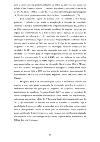 com a União Européia, proporcionalmente seu índice de aprovação nos editais foi
inferior. Como demonstra a figura 11, enquanto Argentina teve percentual de aprovação
de 23,31%, Chile, 14,13% e México, 17,71%, o Brasil apresentou aprovação em apenas
10,25% do total de projetos submetidos à apreciação da Comissão Européia (CE).
       Esse desempenho aquém do esperado pode ser atribuído a dois fatores
principais. O primeiro é que, tendo em consideração a dimensão da comunidade
científica, tecnológica e empresarial brasileira, comparativamente com a da Argentina e
do Chile, o número de projetos apresentados pelo Brasil foi pequeno. Um motivo que
explica esse comportamento foi a falta de maior apoio e respaldo às atividades de
disseminação de informações e de capacitação das instituições brasileiras para a
elaboração de propostas de projetos nos moldes do Programa-Quadro. Embora no Brasil
funcione desde setembro de 2005 um sistema de divulgação das oportunidades de
cooperação e de apoio à participação das instituições brasileiras interessadas nas
atividades do FP7, esse sistema não conseguiu uma maior divulgação de suas
atividades. Essa realidade pode ser comprovada pela inexistência, seja nos websites de
instituições governamentais de apoio à C&T, seja nos websites de associações
representativas de instituições de P&D e empresas inovadoras, de um link que direcione
essas organizações para esse sistema de divulgação. Na Argentina, Chile e México,
onde esse sistema de divulgação de oportunidades de cooperação também existe, houve
durante os anos de 2006 e 2007 um forte apoio das instituições governamentais de
financiamento à P&D às suas ações (Secyt na Argentina, Conicyt no Chile e Conacyt no
México).
       O segundo fator a ser considerado para explicar a performance brasileira diz
respeito a uma ainda pouca experiência da comunidade científica, tecnológica e
empresarial brasileira em participar de programas de cooperação internacional,
principalmente do modelo dos Programas-Quadro da CE que atuam por mecanismo de
edital e com projetos estruturados em consórcios. Nesse sentido, será importante que,
antecedendo aos próximos editais do 7º Programa-Quadro (com duração até o ano de
2013), que usualmente são lançados nos meses de novembro ou dezembro, haja a
possibilidade de esclarecer melhor a comunidade sobre a formulação de projetos. Além
disso e, principalmente, deve-se esclarecer quais os mecanismos a serem explorados
para a identificação de parceiros europeus e não europeus para a conformação adequada
dos consórcios. Essa é uma tarefa para a qual o novo Projeto BB.Bice, a continuação do
B.Bice, dará total prioridade.




                                          24
 