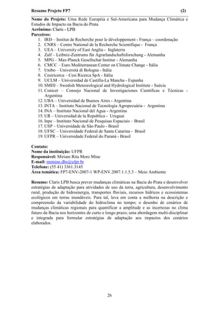 Resumo Projeto FP7                                                                 (2)
Nome do Projeto: Uma Rede Européia e Sul-Americana para Mudança Climática e
Estudos de Impacto na Bacia do Prata
Acrônimo: Claris - LPB
Parceiros:
   1. IRD – Institut de Recherche pour le développement - França – coordenação
   2. CNRS – Centre National de la Recherche Scientifique - França
   3. UEA – University of East Anglia - Inglaterra
   4. Zalf – Leibniz-Zentrums für Agrarlandschaftsforschung - Alemanha
   5. MPG – Max-Planck Gesellschat Institur - Alemanha
   6. CMCC – Euro Mediterranean Center on Climate Change - Itália
   7. Unibo – Università di Bologna - Itália
   8. Cesiricerca – Cesi Ricerca SpA - Itália
   9. UCLM – Universidad de Castilla-La Mancha - Espanha
   10. SMHI – Swedish Meteorological and Hydrological Institute - Suécia
   11. Conicet – Consejo Nacional de Investigaciones Cientificas e Técnicas -
       Argentina
   12. UBA – Universidad de Buenos Aires - Argentina
   13. INTA – Instituto Nacional de Tecnología Agropecuária - Argentina
   14. INA – Instituto Nacional del Agua - Argentina
   15. UR – Universidad de la Republica - Uruguai
   16. Inpe – Instituto Nacional de Pesquisas Espaciais – Brasil
   17. USP – Universidade de São Paulo - Brasil
   18. UFSC – Universidade Federal de Santa Catarina - Brasil
   19. UFPR – Universidade Federal do Paraná - Brasil

Contato:
Nome da instituição: UFPR
Responsável: Miriam Rita Moro Mine
E-mail: mrmine.dhs@ufpr.br
Telefone: (55 41) 3361.3145
Área temática: FP7-ENV-2007-1 WP-ENV.2007.1.1.5.3 – Meio Ambiente

Resumo: Claris LPB busca prever mudanças climáticas na Bacia do Prata e desenvolver
estratégias de adaptação para atividades de uso da terra, agricultura, desenvolvimento
rural, produção de hidroenergia, transportes fluviais, recursos hídricos e ecossistemas
ecológicos em terras inundáveis. Para tal, leva em conta a melhoria na descrição e
compreensão da variabilidade do hidroclima no tempo; o desenho de cenários de
mudanças climáticas regionais para quantificar a amplitude e as incertezas no clima
futuro da Bacia nos horizontes de curto e longo prazo; uma abordagem multi-disciplinar
e integrada para formular estratégias de adaptação aos impactos dos cenários
elaborados.




                                          26
 