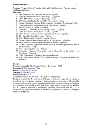 Resumo Projeto FP7                                                                   (3)
Nome do Projeto: Redes de Pesquisa e Inovação União Européia – América Latina -
Acrônimo: Eularinet
Parceiros:
   1. MEC - Ministerio de Educación y Ciencia - Espanha
   2. Secyt - Secretaría de Ciencia y Tecnología - Argentina
   3. MCT - Ministério da Ciência e Tecnología - Brasil
   4. IRD - Institut de Recherche pour le Développement - França
   5. Conicyt - Comisión Nacional de Investigación Científica y Tecnológica - Chile
   6. Conacyt - Consejo Nacional de Ciencia y Tecnología - México
   7. AKA - Academy of Finland - Finlândia
   8. Cubist/MEC - Ministerio de Educación y Cultura –- Uruguay
   9. UPM - Universidad Politécnica de Madrid - Espanha
   10. CSIC - Consejo Superior de Investigaciones Científicas - Espanha
   11. ZSI - Centre for Social Innovation - Áustria
   12. RCN - The Research Council of Norway - Norway
   13. Conicyt - Consejo Nicaragüense de Ciencia y Tecnología - Nicarágua
   14. BMBF - Federal Ministry of Education and Research - Alemanha
   15. CIRAD - Centre de coopération internationale en recherche agronomique pour le
       développement - França
   16. ADI - Agência de Inovação - Portugal
   17. Colciencias - Instituto Colombiano para el Desarrollo de la Ciencia y la
       Tecnología - Colômbia
   18. FCT - Fundação para Ciência e Tecnologia - Portugal
   19. DLR - International Bureau of the Federal Ministry of Education and Research -
       Alemanha

Contato:
Nome da instituição: Ministério da Ciência e Tecnologia – MCT
Responsável: José Monserrat Filho
E-mail: monserrat@mct.gov.br
Telefone: (55 61) 3317.7620
Fax: (55 61) 3317.7571
Área temática: FP7-INCO-2007-1 – Cooperação Internacional
Resumo: A proposta do Eularinet é fortalecer o diálogo bi-regional em ciência e
tecnologia entre os países europeus e latino-americanos; promover a identificação
conjunta, implementar e monitorar prioridades de mútuo interesse em futuros programas
de trabalho de áreas temáticas do 7º PQ. Busca, ainda, definir conjuntamente políticas
de C&T; apoiar e incentivar a participação de países latino-americanos no 7º PQ e
estabelecer atividades para enfrentar os desafios da globalização da pesquisa e atingir os
Objetivos do Milênio.




                                           27
 