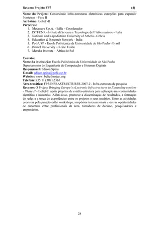 Resumo Projeto FP7                                                                  (4)
Nome do Projeto: Construindo infra-estruturas eletrônicas européias para expandir
fronteiras – Fase II
Acrônimo: Belief -II
Parceiros:
    1. Metaware S.p.A. - Itália - Coordenador
    2. ISTI/CNR - Istituto di Scienza e Tecnologie dell’Informazione - Itália
    3. National and Kapodistrian University of Athens - Grécia
    4. Education & Research Network - Índia
    5. Poli/USP - Escola Politécnica da Universidade de São Paulo - Brasil
    6. Brunel University – Reino Unido
    7. Meraka Institute – África do Sul

Contato:
Nome da instituição: Escola Politécnica da Universidade de São Paulo
Departamento de Engenharia de Computação e Sistemas Digitais
Responsável: Edison Spina
E-mail: edison.spina@poli.usp.br
Website: www. beliefproject.org
Telefone: (55 11) 3091.5567
Área temática: FP7-INFRASTRUCTURES-2007-2 - Infra-estrutura de pesquisa
Resumo: O Projeto Bringing Europe’s eLectronic Infrastructures to Expanding rontiers
- Phase II - Belief-II apóia projetos de e-infra-estrutura para aplicação nas comunidades
científica e industrial. Além disso, promove a disseminação de resultados, a formação
de redes e a troca de experiências entre os projetos e seus usuários. Entre as atividades
previstas pelo projeto estão workshops, simpósios internacionais e outras oportunidades
de encontros entre profissionais da área, tomadores de decisão, pesquisadores e
empresários.




                                           28
 