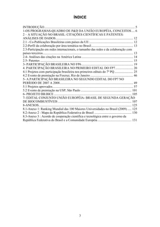 ÍNDICE

INTRODUÇÃO ................................................................................................................ 5
1-OS PROGRAMAS-QUADRO DE P&D DA UNIÃO EUROPÉIA, CONCEITOS .... 6
2 – A SITUAÇÃO NO BRASIL: CITAÇÕES CIENTÍFICAS E PATENTES:
ANÁLISES DE DADOS ................................................................................................ 12
2.1 - Co-Publicações Brasileiras com países da UE: ...................................................... 12
2.2-Perfil da colaboração por área temática no Brasil .................................................... 13
2.3-Participação em redes internacionais, o tamanho das redes e da colaboração com
países terceiros ................................................................................................................ 13
2.4- Análises das citações na América Latina ................................................................ 14
2.5- Patentes ................................................................................................................... 15
3- PARTICIPAÇÃO BRASILEIRA NO FP6 ................................................................ 19
4. PARTICIPAÇÃO BRASILEIRA NO PRIMEIRO EDITAL DO FP7 ...................... 20
4.1 Projetos com participação brasileira nos primeiros editais do 7º PQ ....................... 25
4.2 Evento de premiação na Fiocruz, Rio de Janeiro ..................................................... 46
5- A PARTICIPAÇÃO BRASILEIRA NO SEGUNDO EDITAL DO FP7 NO
PERÍODO DE 2007 A 2008........................................................................................... 49
5.1 Projetos aprovados .................................................................................................... 57
5.2 Evento de premiação na USP, São Paulo ............................................................... 101
6- PROJETO BB.BICE ................................................................................................ 105
7- EDITAL CONJUNTO UNIÃO EUROPÉIA- BRASIL DE SEGUNDA GERAÇÃO
DE BIOCOMBUSTÍVEIS ........................................................................................... 107
8-ANEXOS ................................................................................................................... 125
8.1-Anexo 1: Ranking Mundial das 100 Maiores Universidades no Brasil (2009) ..... 125
8.2-Anexo 2 : Mapa da República Federativa do Brasil .............................................. 130
8.3-Anexo 3 : Acordo de cooperação científica e tecnológica entre o governo da
República Federativa do Brasil e a Comunidade Européia .......................................... 131




                                                                 3
 
