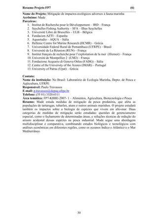 Resumo Projeto FP7                                                                  (6)
Nome do Projeto: Mitigação de impactos ecológicos adversos à fauna marinha
Acrônimo: Made
Parceiros:
   1. Institut de Recherche pour le Développement – IRD – França
   2. Seychelles Fishing Authority – SFA – Ilhas Seychelles
   3. Université Libre de Bruxelles – ULB – Bélgica
   4. Fundacion AZTI – Espanha
   5. Aquastudio – AQUA – Itália
   6. Hellenic Centre for Marine Research (HCMR) – Grécia
   7. Universidade Federal Rural de Pernambuco (UFRPE) – Brasil
   8. Université de La Réunion (RUN) – França
   9. Institut français de recherche pour l’exploitation de la mer (Ifremer) – França
   10. Université de Montpellier 2 (UM2) – França
   11. Fondazione Acquario di Genova Onlus (FADG) – Itália
   12. Centre of the University of the Azores (IMAR) – Portugal
   13. University of Patras (Upat) – Grécia

Contato:
Nome da instituição: No Brasil: Laboratório de Ecologia Marinha, Depto. de Pesca e
Aqüicultura, UFRPE
Responsável: Paulo Travassos
E-mail: p.travassos@depaq.ufrpe.br
Telefone: (55 81) 3320.6511
Área temática: FP7-KBBE-2007- 1 – Alimentos, Agricultura, Biotecnologia e Pesca
Resumo: Made estuda medidas de mitigação da pesca predatória, que afeta as
populações de tartarugas, tubarões, atuns e outros animais marinhos. O projeto estudará
também os impactos sobre a biologia de espécies que vivem em alto-mar. Duas
categorias de medidas de mitigação serão estudadas: questões de gerenciamento
especial, como o fechamento de determinadas áreas, e soluções técnicas de redução do
arrasto acidental dessas espécies na pesca industrial. Made segue uma abordagem
multidisciplinar e comparativa, combinando estudos biológicos e tecnológicos com
análises econômicas em diferentes regiões, como os oceanos Índico e Atlântico e o Mar
Mediterrâneo.




                                          30
 