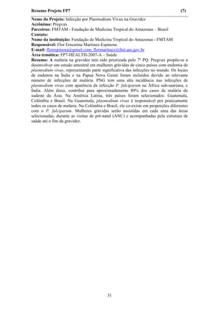 Resumo Projeto FP7                                                                 (7)
Nome do Projeto: Infecção por Plasmodium Vivax na Gravidez
Acrônimo: Pregvax
Parceiros: FMTAM - Fundação de Medicina Tropical do Amazonas – Brasil
Contato:
Nome da instituição: Fundação de Medicina Tropical do Amazonas - FMTAM
Responsável: Flor Ernestina Martinez-Espinosa
E-mail: florespinosa@gmail.com; flormartinez@fmt.am.gov.br
Área temática: FP7-HEALTH-2007-A – Saúde
Resumo: A malária na gravidez tem sido priorizada pelo 7º PQ. Pregvax propõe-se a
desenvolver um estudo amostral em mulheres grávidas de cinco países com endemia de
plasmodium vivax, representando parte significativa das infecções no mundo. Os locais
de endemia na Índia e na Papua Nova Guiné foram incluídos devido ao relevante
número de infecções de malária. PNG tem uma alta incidência nas infecções de
plasmodium vivax com aparência da infecção P. falciparum na África sub-saariana, e
Índia. Além disso, contribui para aproximadamente 80% dos casos de malária do
sudeste da Ásia. Na América Latina, três países foram selecionados: Guatemala,
Colômbia e Brasil. Na Guatemala, plasmodium vivax é responsável por praticamente
todos os casos de malária. Na Colômbia e Brasil, ele co-existe em proporções diferentes
com o P. falciparum. Mulheres grávidas serão assistidas em cada uma das áreas
selecionadas, durante as visitas de pré-natal (ANC) e acompanhadas pela estrutura de
saúde até o fim da gravidez.




                                          31
 