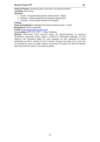 Resumo Projeto FP7                                                              (8)
Nome do Projeto: GeonetCast para e por países em desenvolvimento
Acrônimo: DevCoCast
Parceiros:
    1. Conab - Companhia Nacional de Abastecimento - Brasil
    2. Embrapa - Empresa Brasileira de Pesquisa Agropecuária
    3. Unicamp - Universidade Estadual de Campinas
Contato:
Nome da instituição: Companhia Nacional de Abastecimento - Conab
Responsável: Divino Figueiredo
E-mail: divino.figueiredo@conab.gov.br
Área temática: FP7-ENV-2007-1 – Meio Ambiente
Resumo: DevCoCast busca envolver países em desenvolvimento na iniciativa
GeonetCast, oferecendo acesso rápido e confiável a informação ambiental. Os seus
objetivos são disseminar dados de valor agregado na área ambiental de fontes
localizadas na Àfrica, América do Sul e Central e Europa, em tempo real a custo zero
via GeonetCast, para um amplo espectro de pessoas nos países em desenvolvimento,
além de promover e apoiar o uso desses produtos.




                                        32
 