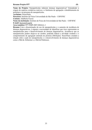 Resumo Projeto FP7                                                                (9)
Nome do Projeto: Nanopartículas induzem doenças degenerativas? Entendendo a
origem de espécies oxidativas reativas e o fenômeno de agregação e desdobramento de
proteínas e na presença de nanopartículas.
Acrônimo: NeuroNano
Parceiros: Instituto de Física Universidade de São Paulo – USP/IFSC
Contato: Adalberto Fazzio
Nome da instituição: Instituto de Física da Universidade de São Paulo – USP/IFSC
E-mail: fazzio@if.usp.br
Área temática: FP7-NMP-2007-SMALL-1
Resumo Com a disseminação do uso de nanopartículas e o aumento da incidência de
doenças degenerativas, é urgente a necessidade de identificar que risco representam as
nanopartículas para o desenvolvimento de doenças degenerativas. Acredita-se que as
nanopartículas podem alojar-se no cérebro, podendo induzir a atividade oxidante e o
comportamento de agregação anômala de proteína (fibrilação). NeuroNano estudará a
relação entre a ação de nanopartículas e o desenvolvimento de doenças degenerativas
como o Mal de Alzheimer e o Mal de Parkinson.




                                         33
 