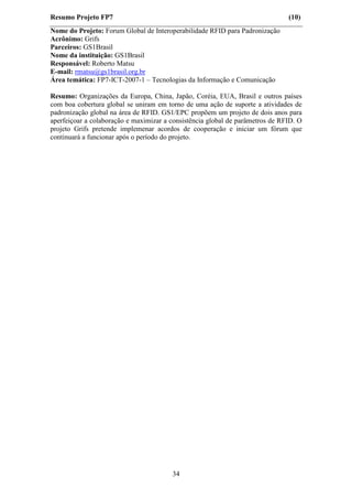 Resumo Projeto FP7                                                             (10)
Nome do Projeto: Forum Global de Interoperabilidade RFID para Padronização
Acrônimo: Grifs
Parceiros: GS1Brasil
Nome da instituição: GS1Brasil
Responsável: Roberto Matsu
E-mail: rmatsu@gs1brasil.org.br
Área temática: FP7-ICT-2007-1 – Tecnologias da Informação e Comunicação

Resumo: Organizações da Europa, China, Japão, Coréia, EUA, Brasil e outros países
com boa cobertura global se uniram em torno de uma ação de suporte a atividades de
padronização global na área de RFID. GS1/EPC propõem um projeto de dois anos para
aperfeiçoar a colaboração e maximizar a consistência global de parâmetros de RFID. O
projeto Grifs pretende implemenar acordos de cooperação e iniciar um fórum que
continuará a funcionar após o período do projeto.




                                        34
 