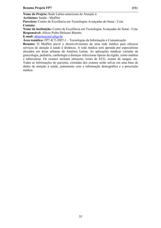 Resumo Projeto FP7                                                                  (11)
Nome do Projeto: Rede Latino-americana de Atenção à
Acrônimo: Saúde - MedNet
Parceiros: Centro de Excelência em Tecnologias Avançadas do Senai - Ceta
Contato:
Nome da instituição: Centro de Excelência em Tecnologias Avançadas do Senai - Ceta
Responsável: Alécio Pedro Delazari Binotto
E-mail: abinotto@inf.ufrgs.br
Área temática: FP7-ICT-2007-1 – Tecnologias da Informação e Comunicação
Resumo: O MedNet prevê o desenvolvimento de uma rede médica para oferecer
serviços de atenção à saúde à distância. A rede médica será apoiada por especialistas
alocados em áreas urbanas da América Latina. As aplicações médicas variarão de
ginecologia, pediatria, cardiologia a doenças infecciosas típicas da região, como malária
e tuberculose. Os exames incluem ultrasons, testes de ECG, exame de sangue, etc.
Todas as informações do paciente, extraídas dos exames serão salvas em uma base de
dados de atenção à saúde, juntamente com a informação demográfica e a prescrição
médica.




                                           35
 