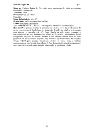 Resumo Projeto FP7                                                               (12)
Nome do Projeto: Redes de fibra ótica para arquiteturas de radio heterogêneas
distribuídas e extensíveis
Acrônimo: Futon
Parceiros: Vivo AS - Brasil
Contato:
Nome da instituição: Vivo SA
Responsável: José Augusto de Oliveira Neto
E-mail: jose.neto@vivo.com.br
Área temática: FP7-ICT-2007-1 – Tecnologias da Informação e Comunicação
Resumo: Dois grandes desafios da comunicação wireless são o desenvolvimento de
novos componentes de banda larga e a integração de redes de wireless heterogêneas
para alcançar a chamada rede 4G. Futon aborda os dois temas, propondo o
desenvolvimento de uma infra-estrutura híbrida de fibra-rádio conectando de forma
transparente unidades de antenas remotas a uma unidade central, onde se pode
promover um processamento conjunto. Isso permite o desenvolvimento de conceitos
virtuais MIMO para alcançar transmissão wireless de banda larga, e também
cancelamento da interferência intercélulas. O foco do projeto inclui dois componentes:
aspectos técnicos e modelos de negócios relacionados às técnicas do estudo.




                                         36
 