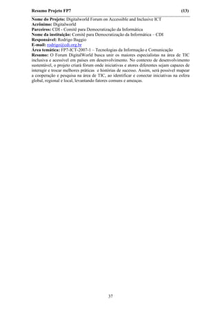 Resumo Projeto FP7                                                                  (13)
Nome do Projeto: Digitalworld Forum on Accessible and Inclusive ICT
Acrônimo: Digitalworld
Parceiros: CDI - Comitê para Democratização da Informática
Nome da instituição: Comitê para Democratização da Informática – CDI
Responsável: Rodrigo Baggio
E-mail: rodrigo@cdi.org.br
Área temática: FP7-ICT-2007-1 – Tecnologias da Informação e Comunicação
Resumo: O Forum DigitalWorld busca unir os maiores especialistas na área de TIC
inclusiva e acessível em países em desenvolvimento. No contexto de desenvolvimento
sustentável, o projeto criará fórum onde iniciativas e atores diferentes sejam capazes de
interagir e trocar melhores práticas e histórias de sucesso. Assim, será possível mapear
a cooperação e pesquisa na área de TIC, ao identificar e conectar iniciativas na esfera
global, regional e local, levantando fatores comuns e ameaças.




                                           37
 