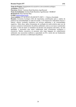 Resumo Projeto FP7                                                               (14)
Nome do Projeto: Engajamento de executivos com economia ecológica
Acrônimo: CEECEC
Parceiros: Rebraf - Instituto Rede Brasileira Agroflorestal
Nome da instituição: Instituto Rede Brasileira Agroflorestal - REBRAF
Responsável: Peter Herman May
E-mail: peter@rebraf.org.br
Área temática: FP7-SCIENCE-IN-SOCIETY-2007-1 – Ciência e Sociedade
Resumo: Economia Ecológica (EE) dá importantes contribuições para a análise de
políticas de sustentabilidade ao redor do mundo. A EE desenvolve indicadores físicos e
índices, oferece avaliação econômica de serviços ambientais e de externalidades
negativas. Além disso, aplica ferramentas de avaliação de multi-critérios para uso de
recursos e promove instrumentos de política ambiental, como as eco-taxas e permissões
de poluir. A fim de munir os tomadores de decisão com pesquisas relevantes e de alta
qualidade, é necessária uma maior colaboração entre economistas ecológicos e
executivos. Muitos executivos já possuem uma larga bagagem de conhecimento
ambiental, mas necessitam melhorar a capacidade em EE e assim dar um fundamento
analítico para o ativismo e a elaboração de políticas.




                                         38
 
