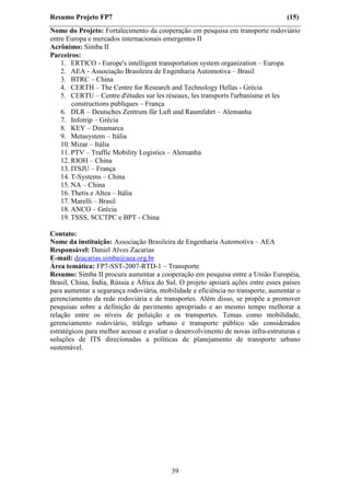 Resumo Projeto FP7                                                                 (15)
Nome do Projeto: Fortalecimento da cooperação em pesquisa em transporte rodoviário
entre Europa e mercados internacionais emergentes II
Acrônimo: Simba II
Parceiros:
    1. ERTICO - Europe's intelligent transportation system organization – Europa
    2. AEA - Associação Brasileira de Engenharia Automotiva – Brasil
    3. BTRC – China
    4. CERTH – The Centre for Research and Technology Hellas - Grécia
    5. CERTU – Centre d'études sur les réseaux, les transports l'urbanisme et les
        constructions publiques – França
    6. DLR – Deutsches Zentrum für Luft und Raumfahrt – Alemanha
    7. Infotrip – Grécia
    8. KEY – Dinamarca
    9. Metasystem – Itália
    10. Mizar – Itália
    11. PTV – Traffic Mobility Logistics – Alemanha
    12. RIOH – China
    13. ITSJU – França
    14. T-Systems – China
    15. NA – China
    16. Thetis e Altea – Itália
    17. Marelli – Brasil
    18. ANCO – Grécia
    19. TSSS, SCCTPC e BPT - China

Contato:
Nome da instituição: Associação Brasileira de Engenharia Automotiva – AEA
Responsável: Daniel Alves Zacarias
E-mail: dzacarias.simba@aea.org.br
Área temática: FP7-SST-2007-RTD-1 – Transporte
Resumo: Simba II procura aumentar a cooperação em pesquisa entre a União Européia,
Brasil, China, Índia, Rússia e África do Sul. O projeto apoiará ações entre esses países
para aumentar a segurança rodoviária, mobilidade e eficiência no transporte, aumentar o
gerenciamento da rede rodoviária e de transportes. Além disso, se propõe a promover
pesquisas sobre a definição de pavimento apropriado e ao mesmo tempo melhorar a
relação entre os níveis de poluição e os transportes. Temas como mobilidade,
gerenciamento rodoviário, tráfego urbano e transporte público são considerados
estratégicos para melhor acessar e avaliar o desenvolvimento de novas infra-estruturas e
soluções de ITS direcionadas a políticas de planejamento de transporte urbano
sustentável.




                                          39
 