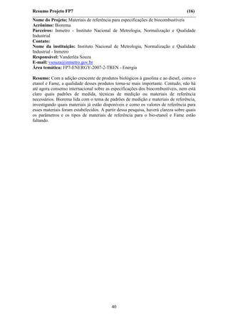 Resumo Projeto FP7                                                                 (16)
Nome do Projeto: Materiais de referência para especificações de biocombustíveis
Acrônimo: Biorema
Parceiros: Inmetro - Instituto Nacional de Metrologia, Normalização e Qualidade
Industrial
Contato:
Nome da instituição: Instituto Nacional de Metrologia, Normalização e Qualidade
Industrial - Inmetro
Responsável: Vanderléa Souza
E-mail: vsouza@inmetro.gov.br
Área temática: FP7-ENERGY-2007-2-TREN - Energia

Resumo: Com a adição crescente de produtos biológicos à gasolina e ao diesel, como o
etanol e Fame, a qualidade desses produtos torna-se mais importante. Contudo, não há
até agora consenso internacional sobre as especificações dos biocombustíveis, nem está
claro quais padrões de medida, técnicas de medição ou materiais de referência
necessários. Biorema lida com o tema de padrões de medição e materiais de referência,
investigando quais materiais já estão disponíveis e como os valores de referência para
esses materiais foram estabelecidos. A partir dessa pesquisa, haverá clareza sobre quais
os parâmetros e os tipos de materiais de referência para o bio-etanol e Fame estão
faltando.




                                          40
 