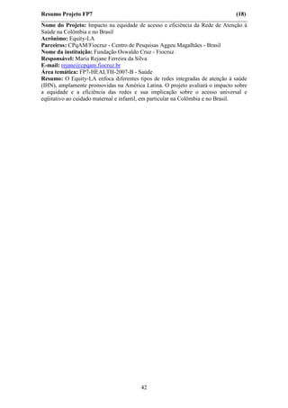 Resumo Projeto FP7                                                           (18)
Nome do Projeto: Impacto na equidade de acesso e eficiência da Rede de Atenção à
Saúde na Colômbia e no Brasil
Acrônimo: Equity-LA
Parceiros: CPqAM/Fiocruz - Centro de Pesquisas Aggeu Magalhães - Brasil
Nome da instituição: Fundação Oswaldo Cruz - Fiocruz
Responsável: Maria Rejane Ferreira da Silva
E-mail: rejane@cpqam.fiocruz.br
Área temática: FP7-HEALTH-2007-B - Saúde
Resumo: O Equity-LA enfoca diferentes tipos de redes integradas de atenção à saúde
(IHN), amplamente promovidas na América Latina. O projeto avaliará o impacto sobre
a equidade e a eficiência das redes e sua implicação sobre o acesso universal e
eqüitativo ao cuidado maternal e infantil, em particular na Colômbia e no Brasil.




                                       42
 