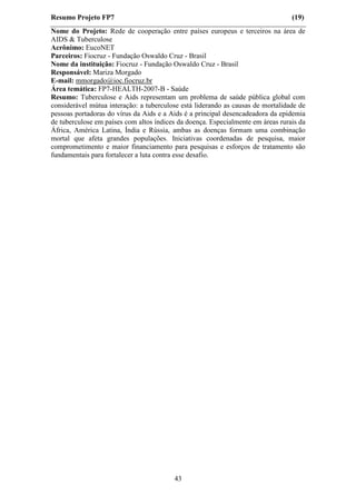 Resumo Projeto FP7                                                               (19)
Nome do Projeto: Rede de cooperação entre países europeus e terceiros na área de
AIDS & Tuberculose
Acrônimo: EucoNET
Parceiros: Fiocruz - Fundação Oswaldo Cruz - Brasil
Nome da instituição: Fiocruz - Fundação Oswaldo Cruz - Brasil
Responsável: Mariza Morgado
E-mail: mmorgado@ioc.fiocruz.br
Área temática: FP7-HEALTH-2007-B - Saúde
Resumo: Tuberculose e Aids representam um problema de saúde pública global com
considerável mútua interação: a tuberculose está liderando as causas de mortalidade de
pessoas portadoras do vírus da Aids e a Aids é a principal desencadeadora da epidemia
de tuberculose em países com altos índices da doença. Especialmente em áreas rurais da
África, América Latina, Índia e Rússia, ambas as doenças formam uma combinação
mortal que afeta grandes populações. Iniciativas coordenadas de pesquisa, maior
comprometimento e maior financiamento para pesquisas e esforços de tratamento são
fundamentais para fortalecer a luta contra esse desafio.




                                         43
 