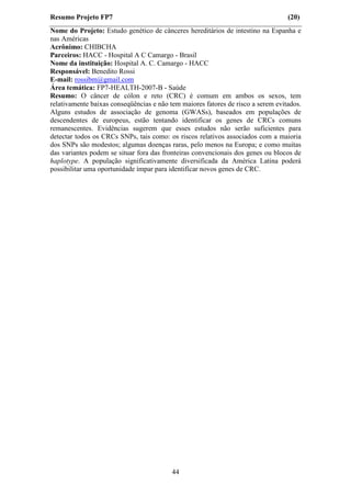 Resumo Projeto FP7                                                                (20)
Nome do Projeto: Estudo genético de cânceres hereditários de intestino na Espanha e
nas Américas
Acrônimo: CHIBCHA
Parceiros: HACC - Hospital A C Camargo - Brasil
Nome da instituição: Hospital A. C. Camargo - HACC
Responsável: Benedito Rossi
E-mail: rossibm@gmail.com
Área temática: FP7-HEALTH-2007-B - Saúde
Resumo: O câncer de cólon e reto (CRC) é comum em ambos os sexos, tem
relativamente baixas conseqüências e não tem maiores fatores de risco a serem evitados.
Alguns estudos de associação de genoma (GWASs), baseados em populações de
descendentes de europeus, estão tentando identificar os genes de CRCs comuns
remanescentes. Evidências sugerem que esses estudos não serão suficientes para
detectar todos os CRCs SNPs, tais como: os riscos relativos associados com a maioria
dos SNPs são modestos; algumas doenças raras, pelo menos na Europa; e como muitas
das variantes podem se situar fora das fronteiras convencionais dos genes ou blocos de
haplotype. A população significativamente diversificada da América Latina poderá
possibilitar uma oportunidade ímpar para identificar novos genes de CRC.




                                          44
 