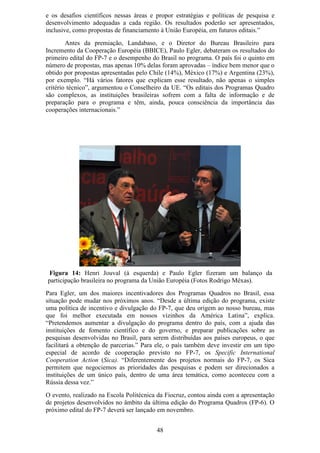 e os desafios científicos nessas áreas e propor estratégias e políticas de pesquisa e
desenvolvimento adequadas a cada região. Os resultados poderão ser apresentados,
inclusive, como propostas de financiamento à União Européia, em futuros editais.”
        Antes da premiação, Landabaso, e o Diretor do Bureau Brasileiro para
Incremento da Cooperação Européia (BBICE), Paulo Egler, debateram os resultados do
primeiro edital do FP-7 e o desempenho do Brasil no programa. O país foi o quinto em
número de propostas, mas apenas 10% delas foram aprovadas – índice bem menor que o
obtido por propostas apresentadas pelo Chile (14%), México (17%) e Argentina (23%),
por exemplo. “Há vários fatores que explicam esse resultado, não apenas o simples
critério técnico”, argumentou o Conselheiro da UE. “Os editais dos Programas Quadro
são complexos, as instituições brasileiras sofrem com a falta de informação e de
preparação para o programa e têm, ainda, pouca consciência da importância das
cooperações internacionais.”




 Figura 14: Henri Jouval (à esquerda) e Paulo Egler fizeram um balanço da
participação brasileira no programa da União Européia (Fotos Rodrigo Méxas).
Para Egler, um dos maiores incentivadores dos Programas Quadros no Brasil, essa
situação pode mudar nos próximos anos. “Desde a última edição do programa, existe
uma política de incentivo e divulgação do FP-7, que deu origem ao nosso bureau, mas
que foi melhor executada em nossos vizinhos da América Latina”, explica.
“Pretendemos aumentar a divulgação do programa dentro do país, com a ajuda das
instituições de fomento científico e do governo, e preparar publicações sobre as
pesquisas desenvolvidas no Brasil, para serem distribuídas aos países europeus, o que
facilitará a obtenção de parcerias.” Para ele, o país também deve investir em um tipo
especial de acordo de cooperação previsto no FP-7, os Specific International
Cooperation Action (Sica). “Diferentemente dos projetos normais do FP-7, os Sica
permitem que negociemos as prioridades das pesquisas e podem ser direcionados a
instituições de um único país, dentro de uma área temática, como aconteceu com a
Rússia dessa vez.”
O evento, realizado na Escola Politécnica da Fiocruz, contou ainda com a apresentação
de projetos desenvolvidos no âmbito da última edição do Programa Quadros (FP-6). O
próximo edital do FP-7 deverá ser lançado em novembro.


                                         48
 