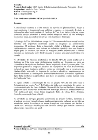 Contato:
Nome da Instituição: CRIA Centro de Referência em Informação Ambiental - Brasil
Responsável: Vanderlei Perez Canhos
E-mail: vcanhos@cria.org.br
Tel: (55 19)3288.0466

Área temática ou edital do FP7: Capacidade INFRA

Resumo:

A classificação coerente e a lista mundial de espécies de plantas,animais, fungos e
microrganismos é fundamental para viabilizar o acesso e a integração de dados e
informações sobre biodiversidade. O Catálogo da Vida é um índice global de nomes
científicos válidos, sinônimos e nomes comuns integrados através de uma hierarquia
taxonômica única, associada a um serviço com atualizações dinâmicas.

O Catálogo da Vida foi iniciado no escopo do FP5 como uma Infra-estrutura Científica
Européia com arquitetura distribuída focada na integração do conhecimento
taxonômico. O conteúdo deste e-Compêndio global e federado está crescendo
rapidamente (no momento cobre mais de um milhão de espécies) e tem uma diversa e
ampla gama de usuários, que inclui os principais portais internacionais e centros
nacionais de informação sobre biodiversidade e usuários em geral distribuídos pelo
mundo.

As atividades de pesquisa colaborativa no Projeto 4D4Life visam estabelecer o
Catálogo da Vida como uma e-infraestrutura científica de fronteira, por meio da
consolidação da arquitetura distribuída focada na provisão de serviços avançados. Esta
arquitetura permitirá a integração dinâmica do e-compêndio em redes de distribuídas,
incluindo as redes focadas na análise e síntese de informação para a conservação da
biodiversidade, mitigação do impacto das mudanças climáticas, monitoramento de
espécies invasoras, e a avaliação da biodiversidade molecular e do marco regulatório.
Serão feitas melhorias na apresentação dos dados aos usuários, visando facilitar o uso
do Catálogo da Vida.

As ações voltadas à consolidação da rede do projeto 4D4Life têm como foco o
fortalecimento do serviço "core" do Catálogo da Vida, com a ampliação do escopo e a
contínua atualização das Bases de Dados Globais (Global Species Databases). O alcance
geográfico deste esforço será extendido além da Europa, através do estabelecimento da
rede multi-nodal com pontos focais integrando dados da China, Nova Zelândia,
Australia, America do Norte e Brasil.

As atividades de serviços, principal componente do projeto 4D4Life, permitirão a
criação de novos serviços eletrônicos focados em taxonomia, incluindo um servidor de
sinonimias, alertas de mudanças de nomes de espécies e mecanismos para facilitar o
"down-load" de dados e informações além de novos serviços para atender à demandas
educacionais e do público em geral.




Resumo Projeto FP7                                                                (2)
Nome do Projeto: ADVance Integrated composite TailCone

                                         58
 