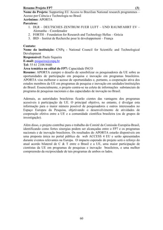 Resumo Projeto FP7                                                            (3)
Nome do Projeto: Supporting EU Access to Brazilian National research programmes –
Acesso por Ciência e Technologia no Brasil
Acrônimo: APORTA
Parceiros:
   1. DLR – DEUTSCHES ZENTRUM FUER LUFT – UND RAUMFAHRT EV –
       Alemanha – Coordenador
   2. FORTH – Foundation for Research and Technology Hellas – Grécia
   3. IRD – Institut de Recherche pour le developpement – França

Contato:
Nome da instituição: CNPq - National Council for Scientific and Technological
Development
Responsável: Paulo Siqueira
E-mail: psiqueira@cnpq.br
Tel: 55 61 2108.9440
Área temática ou edital do FP7: Capacidade INCO
Resumo: APORTA cumpre o desafio de sensibilizar os pesquisadores da UE sobre as
oportunidades de participação em pesquisa e inovação em programas brasileiros.
APORTA visa melhorar o acesso de oportunidades e, portanto, a cooperação ativa dos
estados membros da UE em programas de pesquisa e inovação em unidades/instituições
do Brasil. Essencialmente, o projeto centra-se na coleta de informações substanciais de
programa de pesquisas nacionais e das capacidades de inovação no Brasil.

Ademais, as autoridades brasileiras ficarão cientes das vantagens dos programas
acessíveis à participação da UE. O principal objetivo, no entanto, é divulgar esta
informação para o maior número possível de pesquisadores e outros interessados no
Espaço Europeu da Pesquisa, objetivando o desenvolvimento de atividades de
cooperação efetiva entre a UE e a comunidade científica brasileira (ou de grupos de
investigação).

Além disso, o projeto contribui para o trabalho do Comitê da Comissão Européia-Brasil,
identificando como fortes sinergias podem ser alcançadas entre o FP7 e os programas
nacionais e de inovação brasileiros. Os resultados do APORTA estarão disponíveis em
uma proposta única no portal público da web ACCESS 4 EU e serão apresentados
durante eventos relevantes na Europa. O impacto esperado do projeto será o reforço do
atual acordo bilateral de C & T entre o Brasil e a UE, uma maior participação de
cientistas da UE em programas de pesquisas e inovação brasileiros, e uma melhor
compreensão da reciprocidade de tais programas de ambos os lados.




                                          60
 