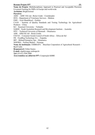Resumo Projeto FP7                                                            (5)
Nome do Projeto: Multidisciplinary Approach to Practical and Acceptable Precision
Livestock Farming for SMEs in Europe and world-wide
Acrônimo: BrightAnimal
Parceiros:
AIDC – AIDC UK Ltd - Reino Unido – Coordenador
DVS – Department of Veterinary Services – Malásia
EMU – Eesti Maaülikool – Estônia
CAAS – Institute of Quality Standards and Testing Technology for Agricultural
Products – China
KU – Kasetsart University – Tailandia
SARDI – South Australian Research and Development Institute – Australia
DTU – Technical University of Denmark – Dinamarca
AIM – AIM UK Ltd – Reino Unido
CGCSA – Consumer Goods Council of South Africa – África do Sul
FR – FoodReg Technology S.L. – Espanha
BIT – Bitland Enterprise Aps – Dinamarca
NOFIMA – Nofima Market – Noruega
Nome da instituição: EMBRAPA – Brazilian Corporation of Agricultural Research –
Beef Cattle
Responsável: Cleber Soares
E-mail: chpd@cnpgc.embrapa.br
Tel: (55 67) 3368.2000
Área temática ou edital do FP7: Cooperação KBBE




                                       62
 