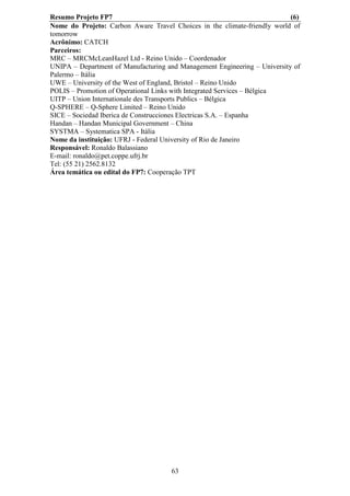 Resumo Projeto FP7                                                         (6)
Nome do Projeto: Carbon Aware Travel Choices in the climate-friendly world of
tomorrow
Acrônimo: CATCH
Parceiros:
MRC – MRCMcLeanHazel Ltd - Reino Unido – Coordenador
UNIPA – Department of Manufacturing and Management Engineering – University of
Palermo – Itália
UWE – University of the West of England, Bristol – Reino Unido
POLIS – Promotion of Operational Links with Integrated Services – Bélgica
UITP – Union Internationale des Transports Publics – Bélgica
Q-SPHERE – Q-Sphere Limited – Reino Unido
SICE – Sociedad Iberica de Construcciones Electricas S.A. – Espanha
Handan – Handan Municipal Government – China
SYSTMA – Systematica SPA - Itália
Nome da instituição: UFRJ - Federal University of Rio de Janeiro
Responsável: Ronaldo Balassiano
E-mail: ronaldo@pet.coppe.ufrj.br
Tel: (55 21) 2562.8132
Área temática ou edital do FP7: Cooperação TPT




                                     63
 