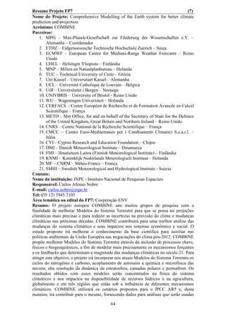 Resumo Projeto FP7                                                                     (7)
Nome do Projeto: Comprehensive Modelling of the Earth system for better climate
prediction and projection
Acrônimo: COMBINE
Parceiros:
    1. MPG – Max-Planck-Gesellschaft zur Förderung der Wissenschaften e.V. –
        Alemanha – Coordenador
    2. ETHZ – Eidgenoessische Technische Hochschule Zuerich – Suiça
    3. ECMWF – European Centre for Medium-Range Weather Forecasts – Reino
        Unido
    4. UHEL – Helsingin Yliopisto – Finlândia
    5. MNP – Milieu en Natuurplanbureau – Holanda
    6. TUC – Technical University of Crete – Grécia
    7. Uni Kassel – Universitaet Kassel – Alemanha
    8. UCL – Université Catholique de Louvain – Bélgica
    9. UiB – Universitetet i Bergen – Noruega
    10. UNIVBRIS – University of Bristol - Reino Unido
    11. WU – Wageningen Universiteit – Holanda
    12. CERFACS – Centre Européen de Recherche et de Formation Avancée en Calcul
        Scientifique – França
    13. METO – Met Office, for and on behalf of the Secretary of State for the Defence
        of the United Kingdom, Great Britain and Northern Ireland – Reino Unido
    14. CNRS – Centre National de la Recherche Scientifique – França
    15. CMCC – Centro Euro-Mediterraneo per i Cambiamenti Climatici S.c.a.r.l. –
        Itália
    16. CYI – Cyprus Research and Education Foundation – Chipre
    17. DMI – Danish Meteorological Institute – Dinamarca
    18. FMI – Ilmatieteen Laitos (Finnish Meteorological Institute) – Finlândia
    19. KNMI – Koninklijk Nederlands Meterologisch Instituut – Holanda
    20. MF – CNRM – Méteo-France – França
    21. SMHI – Swedish Meteorological and Hydrological Institute - Suécia
Contato:
Nome da instituição: INPE - Instituto Nacional de Pesquisas Espaciais
Responsável: Carlos Afonso Nobre
E-mail: carlos.nobre@inpe.br
Tel: (55 12) 3945.7105
Área temática ou edital do FP7: Cooperação ENV
Resumo: O projeto europeu COMBINE une muitos grupos de pesquisa com a
finalidade de melhorar Modelos do Sistema Terrestre para que se possa ter projeções
climáticas mais precisas e para reduzir as incertezas na previsão do clima e mudanças
climáticas nas próximas décadas. COMBINE contribuirá para uma melhor análise das
mudanças do sistema climático e seus impactos nos sistemas econômico e social. O
estudo proposto irá melhorar o conhecimento da base científica para auxiliar nas
políticas ambientais da União Européia nas negociações do clima pós-2012. COMBINE
propõe melhorar Modelos do Sistema Terrestre através da inclusão de processos chave,
físicos e biogeoquímicos, a fim de modelar mais precisamente os mecanismos forçantes
e os feedbacks que determinam a magnitude das mudanças climáticas no século 21. Para
atingir este objetivo, o projeto irá incorporar nos atuais Modelos do Sistema Terrestre os
ciclos do nitrogênio e carbono, acoplamento de aerossóis a química e microfísica das
nuvens, alta resolução da dinâmica da estratosfera, camadas polares e permafrost. Os
resultados obtidos com esses modelos serão concentrados na física do sistema
climáticos e nos impactos na disponibilidade de recursos hídricos e na agricultura,
globalmente e em três regiões que estão sob a influência de diferentes mecanismos
climáticos. COMBINE utilizará os cenários propostos para o IPCC AR5 e, desta
maneira, irá contribuir para o mesmo, fornecendo dados para análises que serão usadas

                                           64
 
