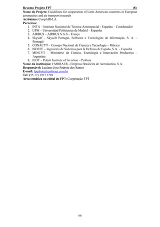 Resumo Projeto FP7                                                               (8)
Nome do Projeto: Guidelines for cooperation of Latin American countries in European
aeronautics and air transport research
Acrônimo: CoopAIR-LA
Parceiros:
    1. INTA – Instituto Nacional de Técnica Aeroespacial - Espanha – Coordenador
    2. UPM – Universidad Politécnica de Madrid – Espanha
    3. AIRBUS – AIRBUS S.A.S – França
    4. Skysotf – Skysoft Portugal, Software e Tecnologias de Informação, S. A. –
       Portugal
    5. CONACYT – Consejo Nacional de Ciencia y Tecnología – México
    6. ISDEFE – Ingeniería de Sistemas para la Defensa de España, S.A. – Espanha
    7. MINCYT – Ministério de Ciencia, Tecnología e Innovación Productiva –
       Argentina
    8. ILOT – Polish Institute of Aviation – Polônia
Nome da instituição: EMBRAER - Empresa Brasileira de Aeronáutica, S.A.
Responsável: Luciano Jose Pedrote dos Santos
E-mail: lpedrote@embraer.com.br
Tel: (55 12) 3927.2269
Área temática ou edital do FP7: Cooperação TPT




                                        66
 