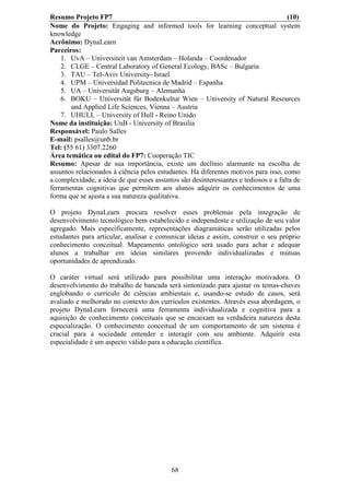 Resumo Projeto FP7                                                                   (10)
Nome do Projeto: Engaging and informed tools for learning conceptual system
knowledge
Acrônimo: DynaLearn
Parceiros:
    1. UvA – Universiteit van Amsterdam – Holanda – Coordenador
    2. CLGE – Central Laboratory of General Ecology, BASc – Bulgaria
    3. TAU – Tel-Aviv University- Israel
    4. UPM – Universidad Politecnica de Madrid – Espanha
    5. UA – Universität Augsburg – Alemanha
    6. BOKU – Universität für Bodenkultur Wien – University of Natural Resources
       and Applied Life Sciences, Vienna – Austria
    7. UHULL – University of Hull - Reino Unido
Nome da instituição: UnB - University of Brasilia
Responsável: Paulo Salles
E-mail: psalles@unb.br
Tel: (55 61) 3307.2260
Área temática ou edital do FP7: Cooperação TIC
Resumo: Apesar de sua importância, existe um declínio alarmante na escolha de
assuntos relacionados à ciência pelos estudantes. Há diferentes motivos para isso, como
a complexidade, a ideia de que esses assuntos são desinteressantes e tediosos e a falta de
ferramentas cognitivas que permitem aos alunos adquirir os conhecimentos de uma
forma que se ajusta a sua natureza qualitativa.

O projeto DynaLearn procura resolver esses problemas pela integração de
desenvolvimento tecnológico bem estabelecido e independente e utilização de seu valor
agregado. Mais especificamente, representações diagramáticas serão utilizadas pelos
estudantes para articular, analisar e comunicar ideias e assim, construir o seu próprio
conhecimento conceitual. Mapeamento ontológico será usado para achar e adequar
alunos a trabalhar em ideias similares provendo individualizadas e mútuas
oportunidades de aprendizado.

O caráter virtual será utilizado para possibilitar uma interação motivadora. O
desenvolvimento do trabalho de bancada será sintonizado para ajustar os temas-chaves
englobando o currículo de ciências ambientais e, usando-se estudo de casos, será
avaliado e melhorado no contexto dos currículos existentes. Através essa abordagem, o
projeto DynaLearn fornecerá uma ferramenta individualizada e cognitiva para a
aquisição de conhecimento conceituais que se encaixam na verdadeira natureza desta
especialização. O conhecimento conceitual de um comportamento de um sistema é
crucial para a sociedade entender e interagir com seu ambiente. Adquirir esta
especialidade é um aspecto válido para a educação científica.




                                           68
 