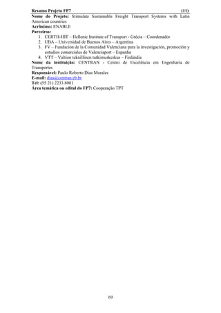 Resumo Projeto FP7                                                            (11)
Nome do Projeto: Stimulate Sustainable Freight Transport Systems with Latin
American countries
Acrônimo: ENABLE
Parceiros:
   1. CERTH-HIT – Hellenic Institute of Transport - Grécia – Coordenador
   2. UBA – Universidad de Buenos Aires – Argentina
   3. FV – Fundación de la Comunidad Valenciana para la investigación, promoción y
       estudios comerciales de Valenciaport – Espanha
   4. VTT – Valtion teknillinen tutkimuskeskus – Finlândia
Nome da instituição: CENTRAN - Centro de Excelência em Engenharia de
Transportes
Responsável: Paulo Roberto Dias Morales
E-mail: dias@centran.eb.br
Tel: (55 21) 2233.8001
Área temática ou edital do FP7: Cooperação TPT




                                       69
 