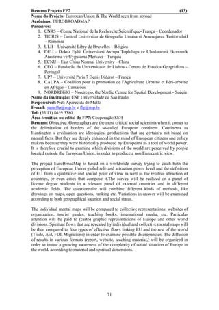 Resumo Projeto FP7                                                                 (13)
Nome do Projeto: European Union & The World seen from abroad
Acrônimo: EUROBROADMAP
Parceiros:
     1. CNRS – Centre National de la Recherche Scientifique- França – Coordenador
     2. TIGRIS – Centrul Universitar de Geografie Umana si Amenajarea TeritoriuluiI
         – Romenia
     3. ULB – Université Libre de Bruxelles – Bélgica
     4. DEU – Dokuz Eylül Üniversitesi Avrupa Toplulugu ve Uluslararasi Ekonomik
         Arastirma ve Uygulama Merkezi – Turquia
     5. ECNU – East China Normal University – China
     6. CEG – Fundação da Universidade de Lisboa - Centro de Estudos Geográficos –
         Portugal
     7. UP7 – Université Paris 7 Denis Diderot – França
     8. CAUPA – Coalition pour la promotion de l'Agriculture Urbaine et Péri-urbaine
         en Afrique – Camarões
     9. NORDREGIO – Nordregio, the Nordic Centre for Spatial Development - Suécia
Nome da instituição: USP Universidade de São Paulo
Responsável: Neli Aparecida de Mello
E-mail: namello@usp.br e flg@usp.br
Tel: (55 11) 8659.5380
Área temática ou edital do FP7: Cooperação SSH
Resumo: Objective: Geographers are the most critical social scientists when it comes to
the delimitation of borders of the so-called European continent. Continents as
Huntington s civilisation are ideological productions that are certainly not based on
natural facts. But they are deeply enhanced in the mind of European citizens and policy
makers because they were historically produced by Europeans as a tool of world power.
It is therefore crucial to examine which divisions of the world are perceived by people
located outside the European Union, in order to produce a non Eurocentric view.

The project EuroBroadMap is based on a worldwide survey trying to catch both the
perception of European Union global role and attraction power level and the definition
of EU from a qualitative and spatial point of view as well as the relative attraction of
countries, or even cities that compose it.The survey will be realized on a panel of
license degree students in a relevant panel of external countries and in different
academic fields. The questionnaire will combine different kinds of methods, like
drawings on maps, open questions, ranking etc. Variations in answer will be examined
according to both geographical location and social status.

The individual mental maps will be compared to collective representations: websites of
organization, tourist guides, teaching books, international media, etc. Particular
attention will be paid to (carto) graphic representations of Europe and other world
divisions. Spiritual flows that are revealed by individual and collective mental maps will
be then compared to four types of effective flows linking EU and the rest of the world
(Trade, Aid, FDI, Migrations) in order to examine possible discrepancies. The diffusion
of results in various formats (report, website, teaching material,) will be organized in
order to insure a growing awareness of the complexity of actual situation of Europe in
the world, according to material and spiritual dimensions.




                                           71
 