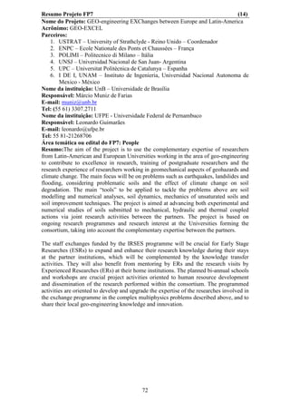 Resumo Projeto FP7                                                                (14)
Nome do Projeto: GEO-engineering EXChanges between Europe and Latin-America
Acrônimo: GEO-EXCEL
Parceiros:
    1. USTRAT – University of Strathclyde - Reino Unido – Coordenador
    2. ENPC – Ecole Nationale des Ponts et Chaussées – França
    3. POLIMI – Politecnico di Milano – Itália
    4. UNSJ – Universidad Nacional de San Juan- Argentina
    5. UPC – Universitat Politècnica de Catalunya – Espanha
    6. I DE I, UNAM – Instituto de Ingenieria, Universidad Nacional Autonoma de
       Mexico - México
Nome da instituição: UnB – Universidade de Brasília
Responsável: Márcio Muniz de Farias
E-mail: muniz@unb.br
Tel: (55 61) 3307.2711
Nome da instituição: UFPE - Universidade Federal de Pernambuco
Responsável: Leonardo Guimarães
E-mail: leonardo@ufpe.br
Tel: 55 81-21268706
Área temática ou edital do FP7: People
Resumo:The aim of the project is to use the complementary expertise of researchers
from Latin-American and European Universities working in the area of geo-engineering
to contribute to excellence in research, training of postgraduate researchers and the
research experience of researchers working in geomechanical aspects of geohazards and
climate change. The main focus will be on problems such as earthquakes, landslides and
flooding, considering problematic soils and the effect of climate change on soil
degradation. The main “tools” to be applied to tackle the problems above are soil
modelling and numerical analyses, soil dynamics, mechanics of unsaturated soils and
soil improvement techniques. The project is aimed at advancing both experimental and
numerical studies of soils submitted to mechanical, hydraulic and thermal coupled
actions via joint research activities between the partners. The project is based on
ongoing research programmes and research interest at the Universities forming the
consortium, taking into account the complementary expertise between the partners.

The staff exchanges funded by the IRSES programme will be crucial for Early Stage
Researches (ESRs) to expand and enhance their research knowledge during their stays
at the partner institutions, which will be complemented by the knowledge transfer
activities. They will also benefit from mentoring by ERs and the research visits by
Experienced Researches (ERs) at their home institutions. The planned bi-annual schools
and workshops are crucial project activities oriented to human resource development
and dissemination of the research performed within the consortium. The programmed
activities are oriented to develop and upgrade the expertise of the researches involved in
the exchange programme in the complex multiphysics problems described above, and to
share their local geo-engineering knowledge and innovation.




                                           72
 